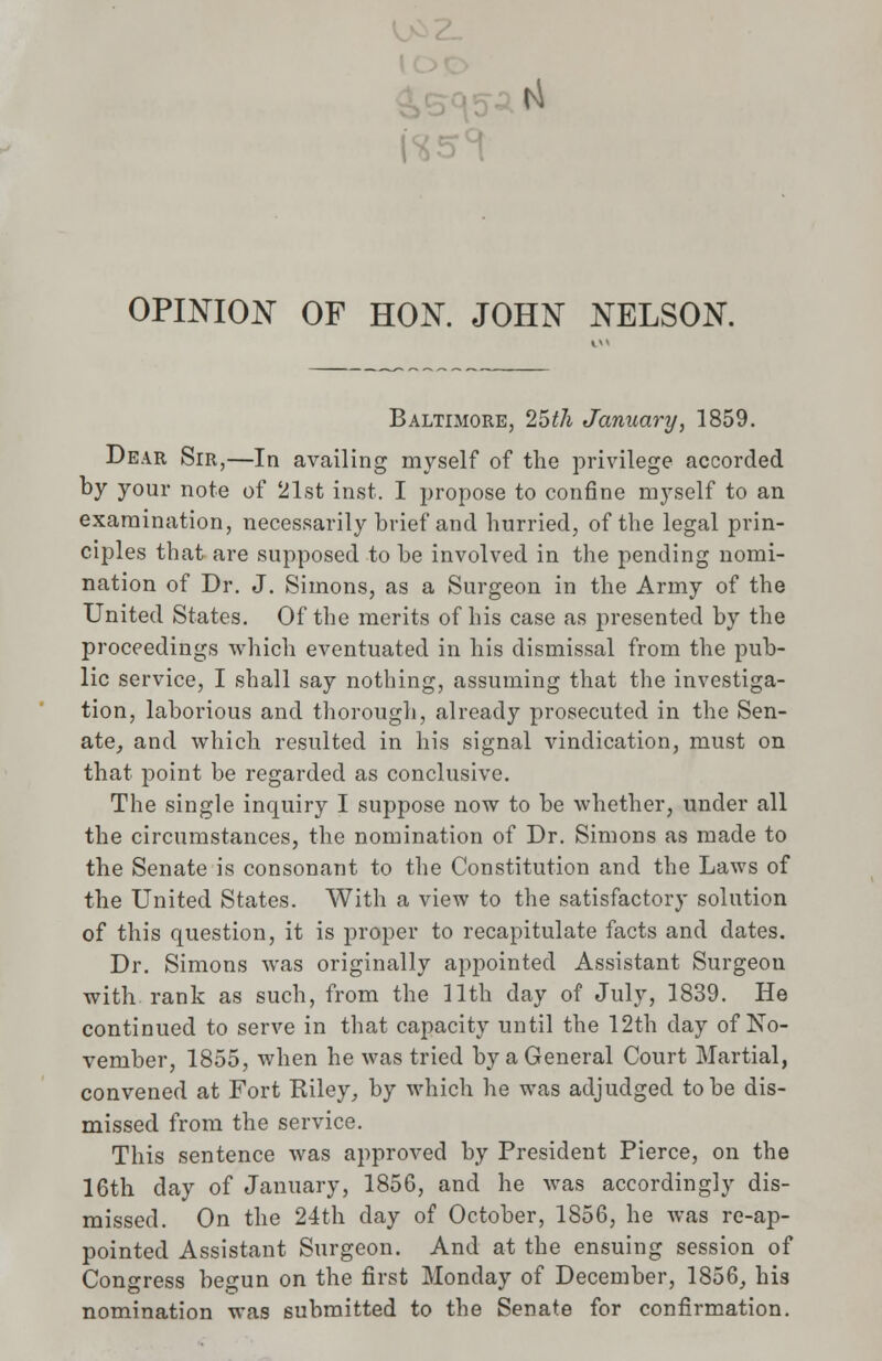 |4 OPINION OF HON. JOHN NELSON. Baltimore, 25th January, 1859. Dear Sir,—In availing myself of the privilege accorded by your note of 21st inst. I propose to confine myself to an examination, necessarily brief and hurried, of the legal prin- ciples that are supposed to be involved in the pending nomi- nation of Dr. J. Simons, as a Surgeon in the Army of the United States. Of the merits of his case as presented by the proceedings which eventuated in his dismissal from the pub- lic service, I shall say nothing, assuming that the investiga- tion, laborious and thorough, already prosecuted in the Sen- ate, and which resulted in his signal vindication, must on that point be regarded as conclusive. The single inquiry I suppose now to be whether, under all the circumstances, the nomination of Dr. Simons as made to the Senate is consonant to the Constitution and the Laws of the United States. With a view to the satisfactory solution of this question, it is proper to recapitulate facts and dates. Dr. Simons was originally appointed Assistant Surgeon with, rank as such, from the 11th day of July, 1839. He continued to serve in that capacity until the 12th day of No- vember, 1855, when he was tried by a General Court Martial, convened at Fort Riley, by which he was adjudged to be dis- missed from the service. This sentence was approved by President Pierce, on the 16th day of January, 1856, and he was accordingly dis- missed. On the 24th day of October, 1856, he was re-ap- pointed Assistant Surgeon. And at the ensuing session of Congress begun on the first Monday of December, 1856, his nomination was submitted to the Senate for confirmation.