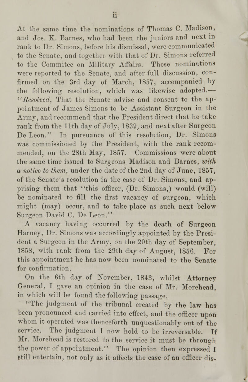 At the same time the nomincations of Thomas C. Madison, and Jos. K. Barnes, who had been the juniors and next in rank to Dr. Simons, before his dismissal, were communicated to the Senate, and together with that of Dr. Simons referred to the Commitee on Military Affairs. These nominations were reported to the Senate, and after full discussion, con- firmed on the 3rd day of March, 1857, accompanied by the following resolution, which was likewise adopted.— Resolved, That the Senate advise and consent to the ap- pointment of James Simons to be Assistant Surgeon in the Army, and recommend that the President direct that he take rank from the 11th day of July, 1839, and next after Surgeon De Leon. In pursuance of this resolution, Dr. Simons was commissioned by the President, with the rank recom- mended, on the 28th May, 1857. Commissions were about the same time issued to Surgeons Madison and Barnes, with a notice to them, under the date of the 2nd day of June, 1857, of the Senate's resolution in the case of Dr. Simons, and ap- prising them that this officer, (Dr. Simons,) would (will) be nominated to fill the first vacancy of surgeon, which might (may) occur, and to take place as sucli next below Surgeon David C. De Leon. A vacancy having occurred by the death of Surgeon Harney, Dr. Simons was accordingly appointed by the Presi- dent a Surgeon in the Army, on the 20th day of September, 1858, with rank from the 29th day of August, 1856. For this appointment he has now been nominated to the Senate for confirmation. On the 6th day of November, 1843, whilst Attorney General, I gave an opinion in the case of Mr. Morehead, in which will be found the following passage. The judgment of the tribunal created by the law has been pronounced and carried into effect, and the officer upon whom it operated was thenceforth unquestionably out of the service. The judgment I now hold to be irreversable. If Mr. Morehead is restored to the service it must be through the power of appointment. The opinion then expressed I still entertain, not only as it affects the case of an officer dis-