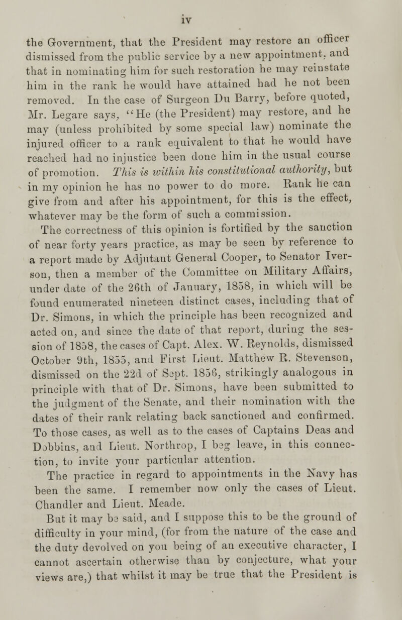 the Government, that the President may restore an officer dismissed from the public service by a new appointment., and that in nominating him for such restoration he may reinstate him in the rank he would have attained had he not been removed. In the case of Surgeon Du Barry, before quoted, Mr. Legare says, He (the President) may restore, and he may (unless prohibited by some special law) nominate the injured officer to a rank equivalent to that he would have reached had no injustice been done him in the usual course of promotion. This is within his constitutional authority, but in my opinion he has no power to do more. Rank he can give from and after his appointment, for this is the effect, whatever may be the form of such a commission. The correctness of this opinion is fortified by the sanction of near forty years practice, as may be seen by reference to a report made by Adjutant General Cooper, to Senator Iver- son, then a member of the Committee on Military Affairs, under date of the 26th of January, 1858, in which will be found enumerated nineteen distinct cases, including that of Dr. Simons, in which the principle has been recognized and acted on, and since the date of that report, during the ses- sion of 1858, the cases of Capt. Alex. W. Reynolds, dismissed October 9th, 1855, and First Lieut. Matthew R. Stevenson, dismissed on the 22d of Sept. 1856, strikingly analogous in principle with that of Dr. Simons, have been submitted to the judgment of the Senate, and their nomination with the dates of their rank relating back sanctioned and confirmed. To those cases, as well as to the cases of Captains Deas and Dobbins, and Lieut. Northrop, I beg leave, in this connec- tion, to invite your particular attention. The practice in regard to appointments in the Navy has been the same. I remember now only the cases of Lieut. Chandler and Lieut. Meade. But it may be said, and I suppose this to be the ground of difficulty in your mind, (for from the nature of the case and the duty devolved on you being of an executive character, I cannot ascertain otherwise than by conjecture, what your views are,) that whilst it may be true that the President is