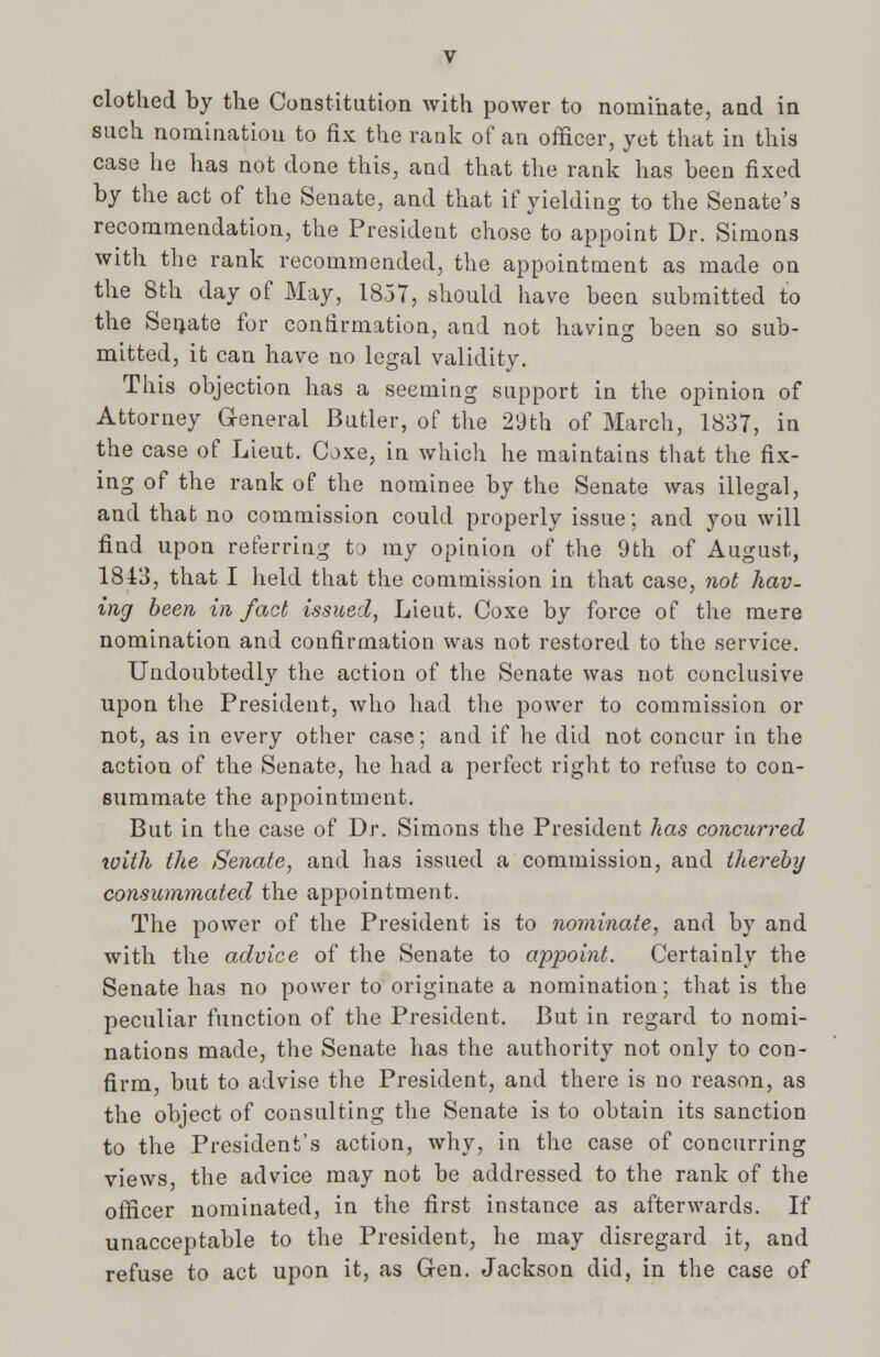 clothed by the Constitution with power to nominate, and in such nomination to fix the rank of an officer, yet that in this case he has not done this, and that the rank has been fixed by the act of the Senate, and that if yielding to the Senate's recommendation, the President chose to appoint Dr. Simons with the rank recommended, the appointment as made on the 8th day of May, 1857, should have been submitted to the Seriate for confirmation, and not having been so sub- mitted, it can have no legal validity. This objection has a seeming support in the opinion of Attorney General Butler, of the 29th of March, 1837, in the case of Lieut. Coxe, in which he maintains that the fix- ing of the rank of the nominee by the Senate was illegal, and that no commission could properly issue; and you will find upon referring to my opinion of the 9th of August, 1843, that I held that the commission in that case, not hav- ing been in fact issued, Lieut. Coxe by force of the mere nomination and confirmation was not restored to the service. Undoubtedly the action of the Senate was not conclusive upon the President, who had the power to commission or not, as in every other case; and if he did not concur in the action of the Senate, he had a perfect right to refuse to con- summate the appointment. But in the case of Dr. Simons the President has concurred ivith the Senate, and has issued a commission, and thereby consummated the appointment. The power of the President is to nominate, and by and with the advice of the Senate to appoint. Certainly the Senate has no power to originate a nomination; that is the peculiar function of the President. But in regard to nomi- nations made, the Senate has the authority not only to con- firm, but to advise the President, and there is no reason, as the object of consulting the Senate is to obtain its sanction to the President's action, why, in the case of concurring views, the advice may not be addressed to the rank of the officer nominated, in the first instance as afterwards. If unacceptable to the President, he may disregard it, and refuse to act upon it, as Gen. Jackson did, in the case of