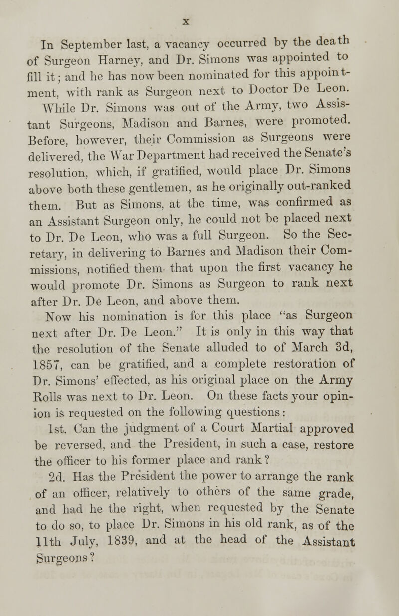 In September last, a vacancy occurred by the death of Surgeon Harney, and Dr. Simons was appointed to fill it; and he has now been nominated for this appoint- ment, with rank as Surgeon next to Doctor De Leon. While Dr. Simons was out of the Army, two Assis- tant Surgeons, Madison and Barnes, were promoted. Before, however, their Commission as Surgeons were delivered, the War Department had received the Senate's resolution, which, if gratified, would place Dr. Simons above both these gentlemen, as he originally out-ranked them. But as Simons, at the time, was confirmed as an Assistant Surgeon only, he could not be placed next to Dr. De Leon, who was a full Surgeon. So the Sec- retary, in delivering to Barnes and Madison their Com- missions, notified them- that upon the first vacancy he would promote Dr. Simons as Surgeon to rank next after Dr. De Leon, and above them. Now his nomination is for this place as Surgeon next after Dr. De Leon. It is only in this way that the resolution of the Senate alluded to of March 3d, 1857, can be gratified, and a complete restoration of Dr. Simons' effected, as his original place on the Army Rolls was next to Dr. Leon. On these facts your opin- ion is requested on the following questions: 1st. Can the judgment of a Court Martial approved be reversed, and the President, in such a case, restore the officer to his former place and rank ? 2d. Has the President the power to arrange the rank of an officer, relatively to others of the same grade, and had he the right, when requested by the Senate to do so, to place Dr. Simons in his old rank, as t>f the 11th July, 1839, and at the head of the Assistant Burgeons ?