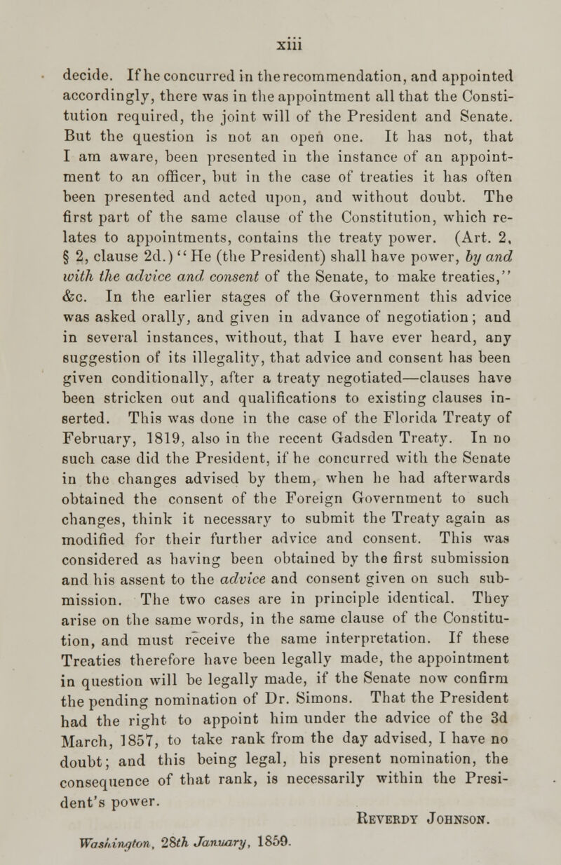 decide. If he concurred in the recommendation, and appointed accordingly, there was in the appointment all that the Consti- tution required, the joint will of the President and Senate. But the question is not an open one. It has not, that I am aware, been presented in the instance of an appoint- ment to an officer, but in the case of treaties it has often been presented and acted upon, and without doubt. The first part of the same clause of the Constitution, which re- lates to appointments, contains the treaty power. (Art. 2, § 2, clause 2d.)  He (the President) shall have power, by and with the advice and, consent of the Senate, to make treaties, &c. In the earlier stages of the Government this advice was asked orally, and given in advance of negotiation; and in several instances, without, that I have ever heard, any suggestion of its illegality, that advice and consent has been given conditionally, after a treaty negotiated—clauses have been stricken out and qualifications to existing clauses in- serted. This was done in the case of the Florida Treaty of February, 1819, also in the recent Gadsden Treaty. In no such case did the President, if he concurred with the Senate in the changes advised by them, when he had afterwards obtained the consent of the Foreign Government to such changes, think it necessary to submit the Treaty again as modified for their further advice and consent. This was considered as having been obtained by the first submission and his assent to the advice and consent given on such sub- mission. The two cases are in principle identical. They arise on the same words, in the same clause of the Constitu- tion, and must receive the same interpretation. If these Treaties therefore have been legally made, the appointment in question will be legally made, if the Senate now confirm the pending nomination of Dr. Simons. That the President had the right to appoint him under the advice of the 3d March, 1857, to take rank from the day advised, I have no doubt; and this being legal, his present nomination, the consequence of that rank, is necessarily within the Presi- dent's power. Reverdy Johnson. Washington, 12>th January, 1859.