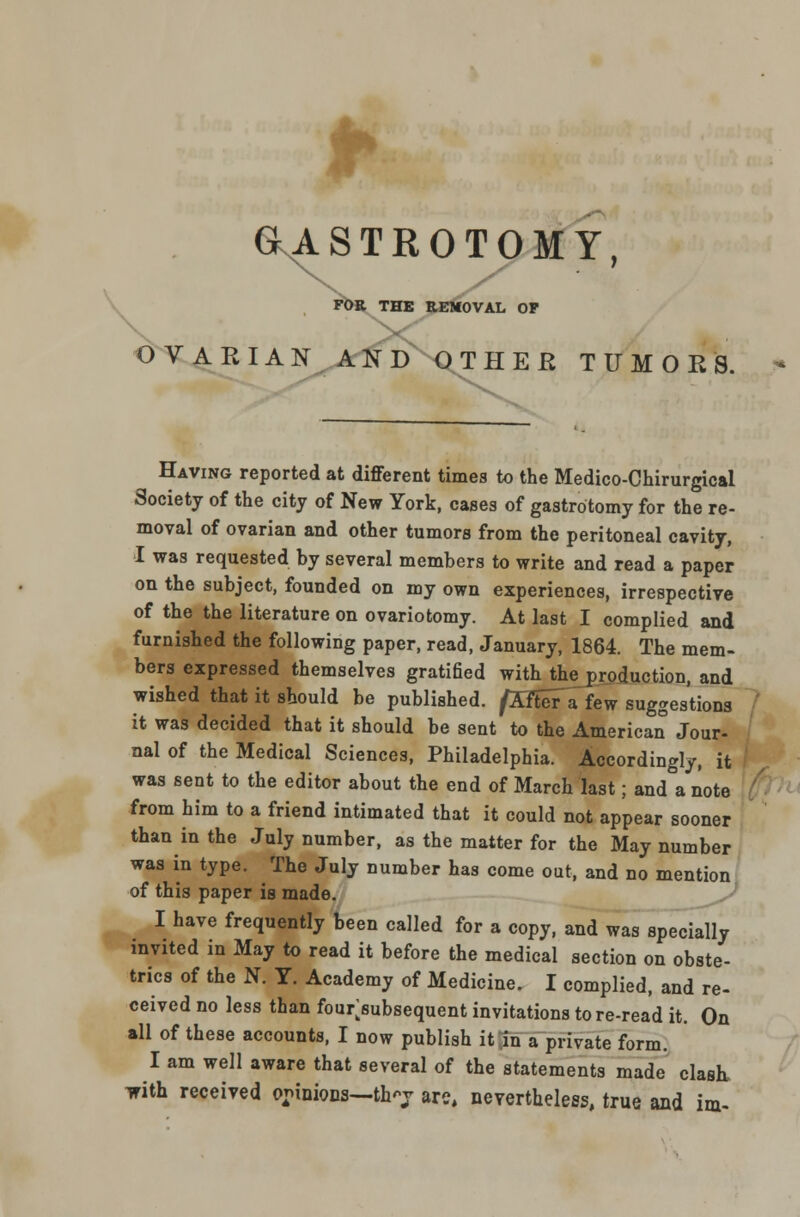 aASTROTOMY, IEMOVAL O FOR THE REMOVAL OF OVARIAN AND OTHEfi TUMORS. - Having reported at different times to the Medico-Chirurgical Society of the city of New York, cases of gastrotomy for the re- moval of ovarian and other tumors from the peritoneal cavity, I was requested by several members to write and read a paper on the subject, founded on my own experiences, irrespective of the the literature on ovariotomy. At last I complied and furnished the following paper, read, January, 1864. The mem- bers expressed themselves gratified with the production, and wished that it should be published. /Aftera few suggestions it was decided that it should be sent to the American Jour- nal of the Medical Sciences, Philadelphia. Accordingly, it was sent to the editor about the end of March last; and a note from him to a friend intimated that it could not appear sooner than in the July number, as the matter for the May number was in type. The July number has come out, and no mention of this paper is made. I have frequently been called for a copy, and was specially invited in May to read it before the medical section on obste- trics of the N. Y. Academy of Medicine. I complied, and re- ceived no less than four>ubsequent invitations to re-read it. On all of these accounts, I now publish it in a private form. I am well aware that several of the statements made clash, with received opinions—thj are, nevertheless, true and im-