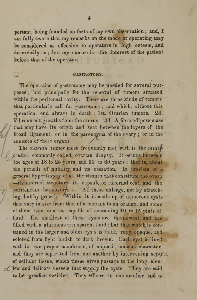 portant, being founded on facts of my own observation ; and. I am fully aware that my remarks on the mode of operating may be considered as offensive to operators in high esteem, and deservedly so ; but my excuse is—the interest of the patient before that of the operator. .^ GASTROTOMY. The operation of gastrotomy may be needed for several pur- poses ; but principally for the removal of tumors situated within the peritoneal cavity. There are three kinds of tumors that particularly call for gastrotomy ; and which, without this operation, end always in death : 1st. Ovarian tumors. 2d. Fibrous out-growths from the uterus. 3d. A fibro-adipose mass 1/I that may have its origin and seat between the layers of the \A broad ligament, or in the parencyma of the ovary ; or in the annexes of these organs. / The ovarian tumor most frequently met with is the mutif- I J/ ocular, commonly called ovarian dropsy. It occurs between the ages of 18 to 25 years, and 30 to 60 years ; that is, about the periods of nubility and its cessation. It consists of a general hypertrophy of all the tissues that constitute the ovary —its internal structure, its capsule or external coat, and the peritoneum that coverts it. All these enlarge, not by stretch- ing, but by growth. Within, it is made up of numerous cysts that vary in size from that of a currant to an orange, and some of them even to a sac capable of containing 10 to 15 pints of fluid. The smallest of these cysts are the newest, and are filled with a glutinous transparent fluid ; but that which is con- tained in the larger and older cysts is thick, ropy, opaque, and •olored from light bluish to dark brown. Each cyst is lined with its own proper membrane, of a quasi mucous character, and they are separated from one another by intervening septj'cc of cellular tissue, which tissue gives passage to the long, slen- dLyci'and delicate vessels that supply the cysts. They arc said to be graafian vesicles, They adhere to one another, and to