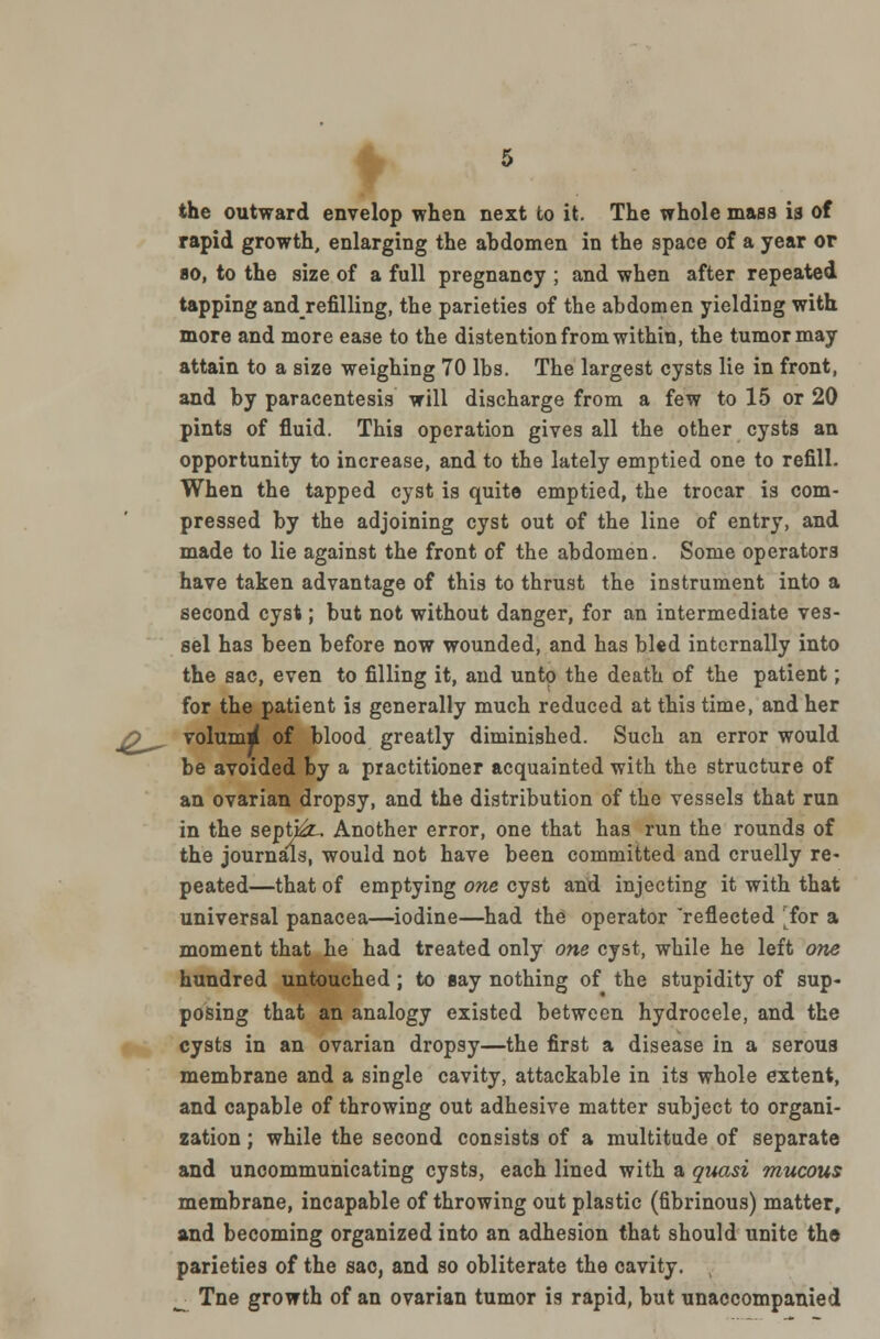 the outward envelop when next to it. The whole mass is of rapid growth, enlarging the abdomen in the space of a year or 80, to the size of a full pregnancy ; and when after repeated tapping andrefilling, the parieties of the abdomen yielding with more and more ease to the distention from within, the tumor may attain to a size weighing 70 lbs. The largest cysts lie in front, and by paracentesis will discharge from a few to 15 or 20 pints of fluid. This operation gives all the other cysts an opportunity to increase, and to the lately emptied one to refill. When the tapped cyst is quite emptied, the trocar is com- pressed by the adjoining cyst out of the line of entry, and made to lie against the front of the abdomen. Some operators have taken advantage of this to thrust the instrument into a second cyst; but not without danger, for an intermediate ves- sel has been before now wounded, and has bled internally into the sac, even to filling it, and unto the death of the patient; for the patient is generally much reduced at this time, and her O^ volum^ of blood greatly diminished. Such an error would be avoided by a practitioner acquainted with the structure of an ovarian dropsy, and the distribution of the vessels that run in the sept&u Another error, one that has run the rounds of the journals, would not have been committed and cruelly re- peated—that of emptying one cyst and injecting it with that universal panacea—iodine—had the operator reflected iox a moment that he had treated only one cyst, while he left one hundred untouched ; to Bay nothing of the stupidity of sup- posing that an analogy existed between hydrocele, and the cysts in an ovarian dropsy—the first a disease in a serous membrane and a single cavity, attackable in its whole extent, and capable of throwing out adhesive matter subject to organi- zation ; while the second consists of a multitude of separate and uncommunicating cysts, each lined with a quasi mucous membrane, incapable of throwing out plastic (fibrinous) matter, and becoming organized into an adhesion that should unite the parieties of the sac, and so obliterate the cavity. Tne growth of an ovarian tumor is rapid, but unaccompanied