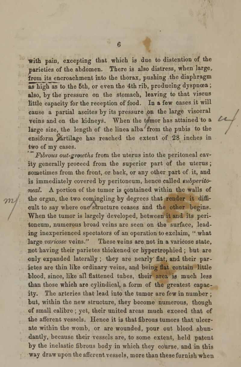 with pain, excepting that which is due to distention of the parieties of the abdomen. There is also distress, when large, from its encroachment into the thorax, pushing the diaphragm aThigiTas to the 6th, or even the 4th rib, producing dyspnoea; also, by the pressure on the stomach, leaving to that viscus little capacity for the reception of food. In a few oases it will cause a partial ascites by its pressure on the large visceral veins and on the kidneys. When the ttfmor has attained to a large size, the length of the linea alba from the pubis to the ensiform /firtilage has reached the extent of 28 inches in two of my cases. Fibrous out-growths from the uterus into the peritoneal cav- ity generally proceed from the superior part of the uterus; sometimes from the front, or back, or any other part of it, and is immediately covered by peritoneum, hence called subperito- neal. A portion of the tumor is contained within the walls of the organ, the two comingling by degrees that render it diffi- cult to say where one'structure ceases and the other begins. When the tumor is largely developed, between it and its peri- toneum, numerous broad veins are seen on the surface, lead- ing inexperienced spectators of an operation to exclaim,  what large varicose veins. These veins are not in a varicose state, not having their parietes thickened or hypertrophied ; but are only expanded laterally ; they are nearly' flat, and their par- ietes are thin like ordinary veins, and being flat contain little blood, since, like all flattened tubes, their area is much less than those which are cylindical, a form of the greatest capac- ity. The arteries that lead into the tumor are few in number ; but, within the new structure, they become numerous, though of small calibre ; yet, their united areas much exceed that of the afferent vessels. Hence it is that fibrous tumors that ulcer- ate within the womb, or are wounded, pour out blood abun- dantly, because their vessels are, to some extent, held patent by the inelastic fibrous body in which they course, and in this way draw upon the afferent vessels, more than these furnish when