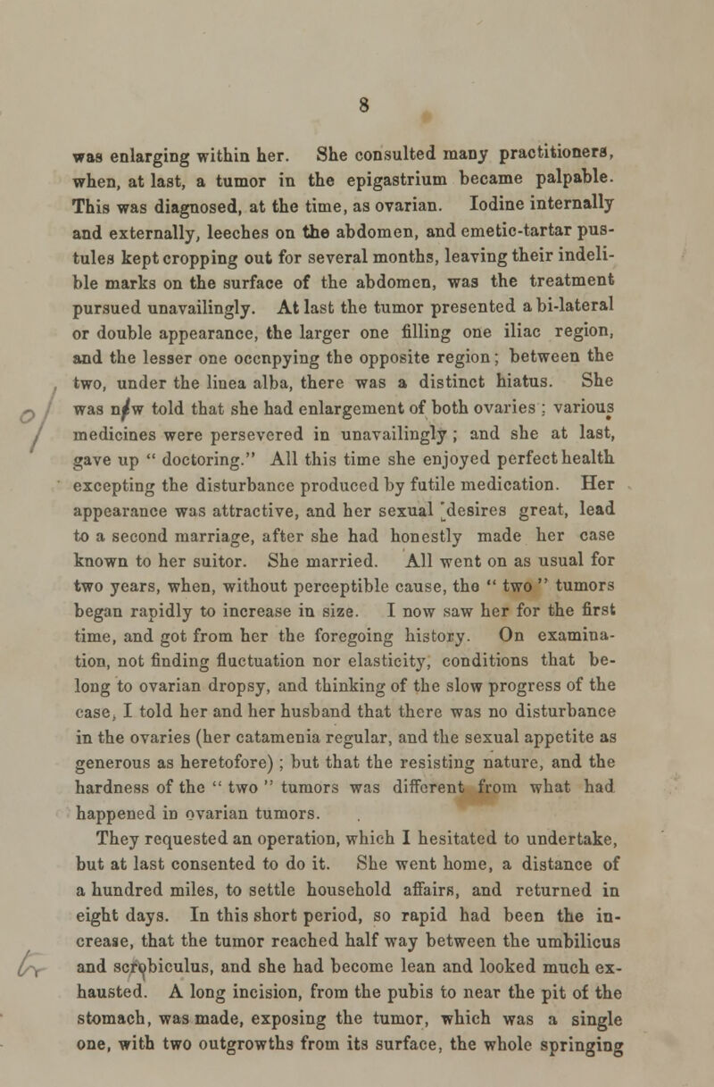 was enlarging within her. She consulted many practitioners, when, at last, a tumor in the epigastrium became palpable. This was diagnosed, at the time, as ovarian. Iodine internally and externally, leeches on the abdomen, and emetic-tartar pus- tules kept cropping out for several months, leaving their indeli- ble marks on the surface of the abdomen, was the treatment pursued unavailingly. At last the tumor presented a bi-lateral or double appearance, the larger one filling one iliac region, and the lesser one occnpying the opposite region; between the two, under the linea alba, there was a distinct hiatus. She was n^w told that she had enlargement of both ovaries ; various medicines were persevered in unavailingly ; and she at last, gave up  doctoring. All this time she enjoyed perfect health excepting the disturbance produced by futile medication. Her appearance was attractive, and her sexual 'desires great, lead to a second marriage, after she had honestly made her case known to her suitor. She married. All went on as usual for two years, when, without perceptible cause, the  two  tumors began rapidly to increase in size. I now saw her for the first time, and got from her the foregoing history. On examina- tion, not finding fluctuation nor elasticity, conditions that be- long to ovarian dropsy, and thinking of the slow progress of the case, I told her and her husband that there was no disturbance in the ovaries (her catamenia regular, and the sexual appetite as generous as heretofore); but that the resisting nature, and the hardness of the  two  tumors was different from what had happened in ovarian tumors. They requested an operation, which I hesitated to undertake, but at last consented to do it. She went home, a distance of a hundred miles, to settle household affairs, and returned in eight days. In this short period, so rapid had been the in- crease, that the tumor reached half way between the umbilicus and scrobiculus, and she had become lean and looked much ex- hausted. A long incision, from the pubis to near the pit of the stomach, was made, exposing the tumor, which was a single one, with two outgrowths from its surface, the whole springing