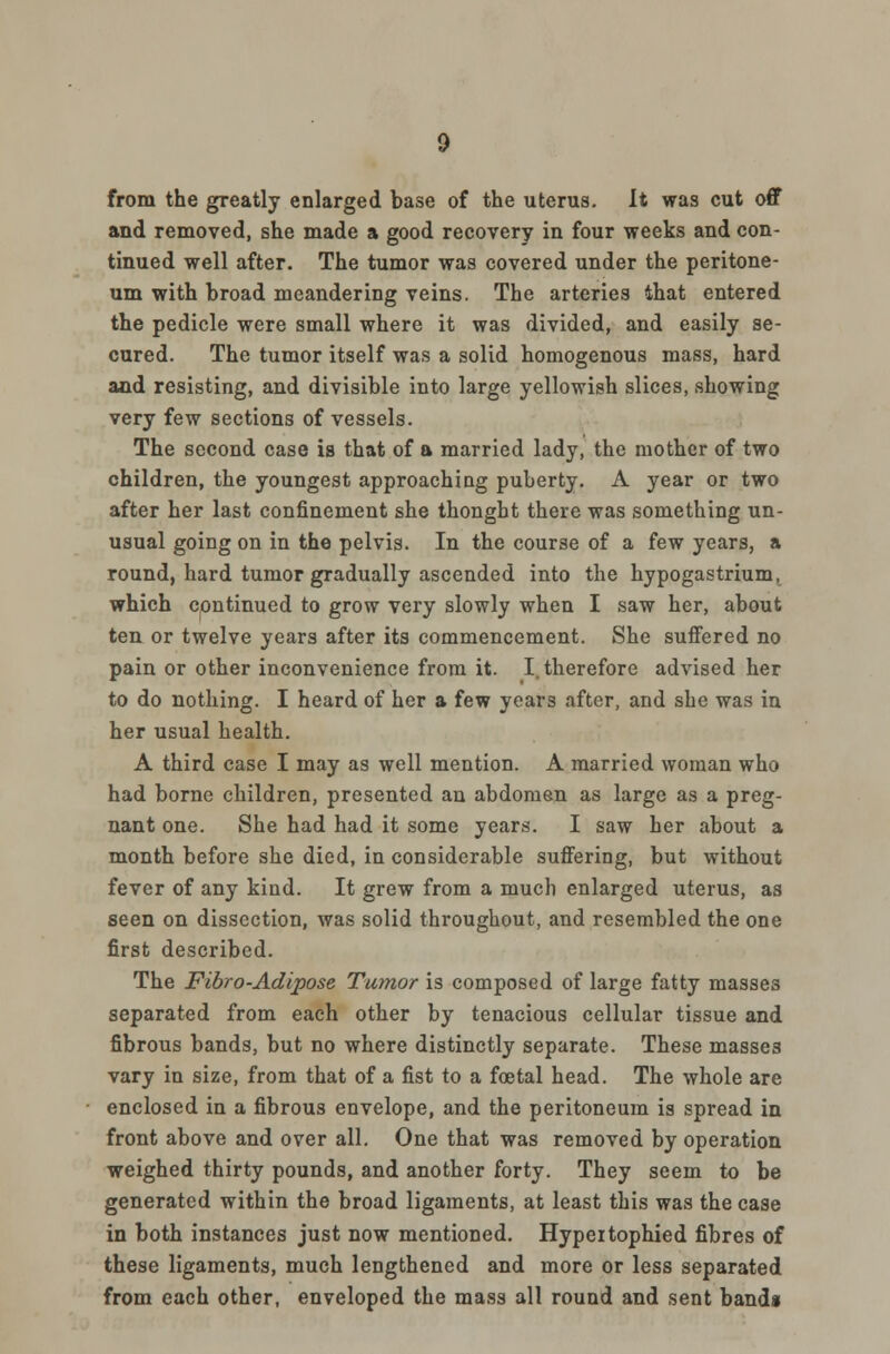 from the greatly enlarged base of the uterus. It was cut off and removed, she made a good recovery in four weeks and con- tinued well after. The tumor was covered under the peritone- um with broad meandering veins. The arteries that entered the pedicle were small where it was divided, and easily se- cured. The tumor itself was a solid homogenous mass, hard and resisting, and divisible into large yellowish slices, showing very few sections of vessels. The second case is that of a married lady, the mother of two children, the youngest approaching puberty. A year or two after her last confinement she thonght there was something un- usual going on in the pelvis. In the course of a few years, a round, hard tumor gradually ascended into the hypogastrium, which continued to grow very slowly when I saw her, about ten or twelve years after its commencement. She suffered no pain or other inconvenience from it. I. therefore advised her to do nothing. I heard of her a few years after, and she was in her usual health. A third case I may as well mention. A married woman who had borne children, presented an abdomen as large as a preg- nant one. She had had it some years. I saw her about a month before she died, in considerable suffering, but without fever of any kind. It grew from a much enlarged uterus, as seen on dissection, was solid throughout, and resembled the one first described. The Fibro-Adipose Tumor is composed of large fatty masses separated from each other by tenacious cellular tissue and fibrous bands, but no where distinctly separate. These masses vary in size, from that of a fist to a foetal head. The whole are enclosed in a fibrous envelope, and the peritoneum is spread in front above and over all. One that was removed by operation weighed thirty pounds, and another forty. They seem to be generated within the broad ligaments, at least this was the case in both instances just now mentioned. Hypeitophied fibres of these ligaments, much lengthened and more or less separated from each other, enveloped the mass all round and sent band*