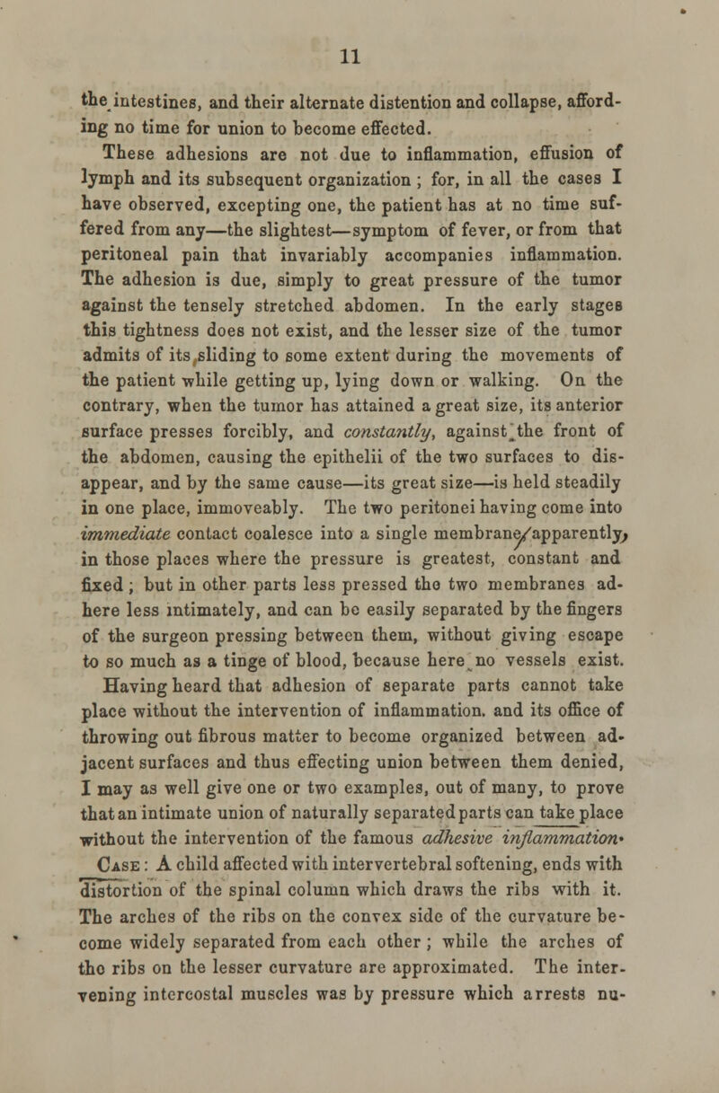 the intestines, and their alternate distention and collapse, afford- ing no time for union to become effected. These adhesions are not due to inflammation, effusion of lymph and its subsequent organization ; for, in all the cases I have observed, excepting one, the patient has at no time suf- fered from any—the slightest—symptom of fever, or from that peritoneal pain that invariably accompanies inflammation. The adhesion i3 due, simply to great pressure of the tumor against the tensely stretched abdomen. In the early stages this tightness does not exist, and the lesser size of the tumor admits of its gliding to some extent during the movements of the patient while getting up, lying down or walking. On the contrary, when the tumor has attained a great size, its anterior surface presses forcibly, and constantly, against'the front of the abdomen, causing the epithelii of the two surfaces to dis- appear, and by the same cause—its great size—is held steadily in one place, immoveably. The two peritonei having come into immediate contact coalesce into a single membrane/apparently; in those places where the pressure is greatest, constant and fixed ; but in other parts less pressed the two membranes ad- here less intimately, and can be easily separated by the fingers of the surgeon pressing between them, without giving escape to so much as a tinge of blood, because here no vessels exist. Having heard that adhesion of separate parts cannot take place without the intervention of inflammation, and its office of throwing out fibrous matter to become organized between ad- jacent surfaces and thus effecting union between them denied, I may as well give one or two examples, out of many, to prove that an intimate union of naturally separated parts can take place without the intervention of the famous adhesive inflammation' Case : A child affected with intervertebral softening, ends with distortion of the spinal column which draws the ribs with it. The arches of the ribs on the convex side of the curvature be- come widely separated from each other; while the arches of tho ribs on the lesser curvature are approximated. The inter- vening intercostal muscles was by pressure which arrests nu-