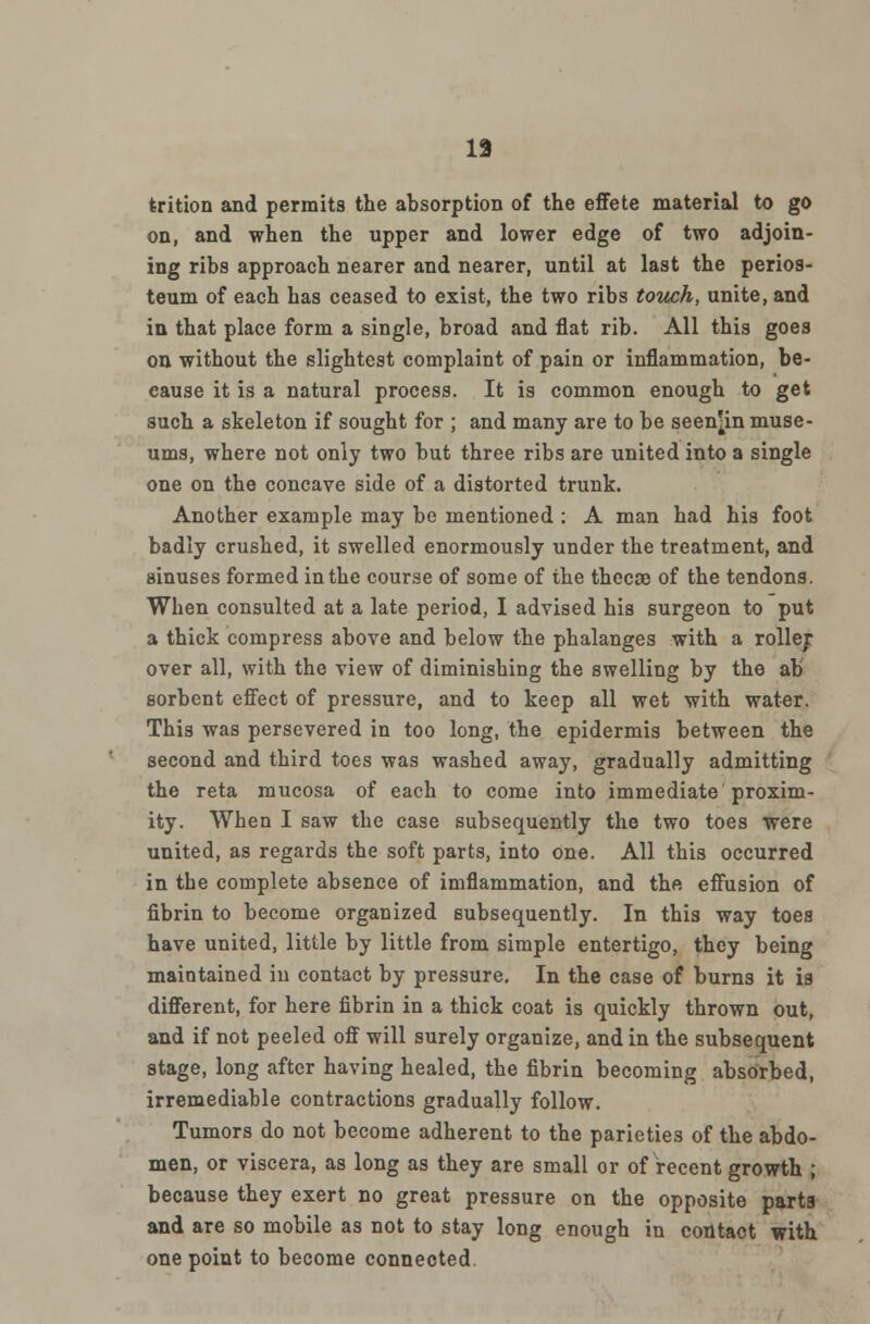 trition and permits the absorption of the effete material to go on, and when the upper and lower edge of two adjoin- ing ribs approach nearer and nearer, until at last the perios- teum of each has ceased to exist, the two ribs touch, unite, and in that place form a single, broad and flat rib. All this goes on without the slightest complaint of pain or inflammation, be- cause it is a natural process. It is common enough to get such a skeleton if sought for ; and many are to be seen^in muse- ums, where not only two but three ribs are united into a single one on the concave side of a distorted trunk. Another example may be mentioned : A man had his foot badly crushed, it swelled enormously under the treatment, and sinuses formed in the course of some of the thecae of the tendons. When consulted at a late period, I advised his surgeon to put a thick compress above and below the phalanges with a roller over all, with the view of diminishing the swelling by the ab sorbent effect of pressure, and to keep all wet with water. This was persevered in too long, the epidermis between the second and third toes was washed away, gradually admitting the reta mucosa of each to come into immediate proxim- ity. When I saw the case subsequently the two toes were united, as regards the soft parts, into one. All this occurred in the complete absence of imflammation, and thft effusion of fibrin to become organized subsequently. In this way toes have united, little by little from simple entertigo, they being maintained in contact by pressure. In the case of burns it is different, for here fibrin in a thick coat is quickly thrown out, and if not peeled off will surely organize, and in the subsequent stage, long after having healed, the fibrin becoming absorbed, irremediable contractions gradually follow. Tumors do not become adherent to the parieties of the abdo- men, or viscera, as long as they are small or of recent growth ; because they exert no great pressure on the opposite parts and are so mobile as not to stay long enough in contact with one point to become connected.