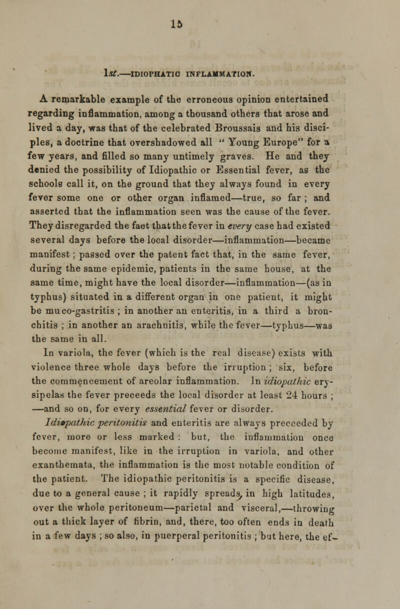 1st. IDIOPHATJC INFLAMMATION. A remarkable example of the erroneous opinion entertained regarding inflammation, among a thousand others that arose and lived a day, was that of the celebrated Broussais and his disci- ples, a doctrine that overshadowed all  Young Europe for a few years, and filled so many untimely graves. He and they denied the possibility of Idiopathic or Essential fever, as the schools call it, on the ground that they always found in every fever some one or other organ inflamed—true, so far ; and asserted that the inflammation seen was the cause of the fever. They disregarded the fact that the fever in every case had existed several days before the local disorder—inflammation—became manifest; passed over the patent fact that, in the same fever, during the same epidemic, patients in the same house, at the same time, might have the local disorder—inflammation—(as in typhus) situated in a different organ in one patient, it might be mu co-gastritis ; in another an enteritis, in a third a bron- chitis ; in another an arachnitis, while the fever—typhus—was the same in all. In variola, the fever (which is the real disease) exists with violence three whole days before the irruption ; six, before the commencement of areolar inflammation. In idiopathic ery- sipelas the fever preceeds the local disorder at least 24 hours ; —and so on, for every essential fever or disorder. Idiopathic peritonitis and enteritis are always precceded by fever, more or less marked : but, the inflammation once become manifest, like in the irruption in variola, and other exanthemata, the inflammation is the most notable condition of the patient. The idiopathic peritonitis is a specific disease, due to a general cause ; it rapidly spreads, in high latitudes, over the whole peritoneum—parietal and visceral,—throwiug out a thick layer of fibrin, and, there, too often ends in death in a few days ; so also, in puerperal peritonitis ; but here, the ef-