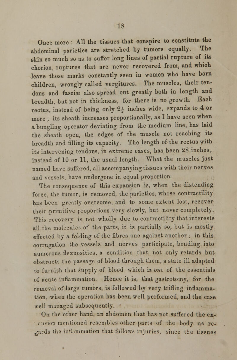 Once more : All the tissues that conspire to constitute the abdominal parieties are stretched by tumors equally. The skin so much so as to suffer long lines of partial rupture of its chorion, ruptures that are never recovered from, and which leave those marks constantly seen in women who have born children, wrongly called vergitures. The muscles, their ten- dons and fasciae also spread out greatly both in length and breadth, but not in thickness, for there is no growth. Each rectus, instead of being only 2£ inches wide, expands to 4 or more ; its sheath increases proportionally, as I have seen when a bungling operator deviating from the medium line, has laid the sheath open, the edges of the muscle not reaching its breadth and filling its capacity. The length of the rectus with its intervening tendons, in extreme cases, has been 28 inches, instead of 10 or 11, the usual length. What the muscles just named have suffered, all accompanying tissues with their nerves and vessels, have undergone in equal proportion. The consequence of this expansion is, when the distending force, the tumor, is removed, the parieties, whose contractility has been greatly overcome, and to some extent lost, recover their primitive proportions very slowly, but never completely. This recovery is not wholly due to contractility that interests all the molecules of the parts, it is partially so, but is mostly effected by a foldiug of the fibres one against another ; in this corrugation the vessels and nerves participate, bending into numerous flexuosities, a condition that not only retards but obstructs the passage of blood through them, a state ill adapted to futiiish that supply of blood which is one of the essentials of acute inflammation. Hence it is, that gastrotomy, for the removal of large tumors, is followed by very trifling inflamma- tion, when the operation has been well performed, and the case well managed subsequently. ■ On the other hand, an abdomen that has not suffered the ex- ■ r.ision mentioned resembles other parts of the body as re- gards the inflammation that follows injuries, since tiie tissues
