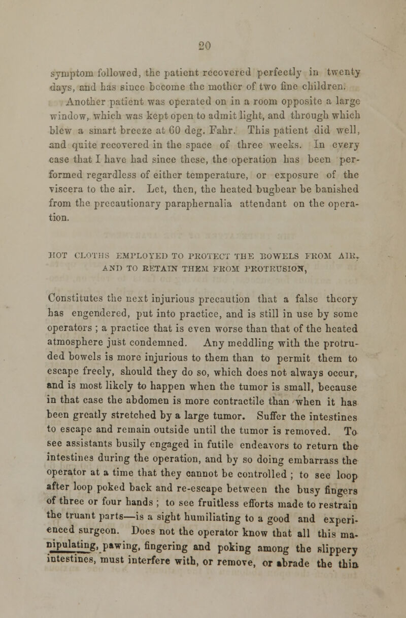 symptom followed, the patient recovered perfectly in twenty days, and has since become the mother of two fine children. Another patient was operated on in a room opposite a large window, which was kept open to admit light, and through which blew a smart breeze at GO deg. Fahr. This patient did well, and quite recovered in the space of three weeks. In every case that I have had since these, the operation has been per- formed regardless of either temperature, or exposure of the viscera to the air. Let, then, the heated bugbear be banished from the precautionary paraphernalia attendant on the opera- tion. HOT CLOTHS EMPLOYED TO PROTECT THE BOWELS FROM AIR. AND TO RETAIN THKM. FROM PROTRUSION, Constitutes the next injurious precaution that a false theory has engendered, put into practice, and is still in use by some operators ; a practice that is even worse than that of the heated atmosphere just condemned. Any meddling with the protru- ded bowels is more injurious to them than to permit them to escape freely, should they do so, which does not always occur, and is most likely to happen when the tumor is small, because in that case the abdomen is more contractile than when it has been greatly stretched by a large tumor. Suffer the intestines to escape and remain outside until the tumor is removed. To see assistants busily engaged in futile endeavors to return the intestines during the operation, and by so doing embarrass the operator at a time that they cannot be controlled ; to see loop after loop poked back and re-escape between the busy fingers of three or four hands ; to see fruitless efforts made to restrain the truant parts—is a sight humiliating to a good and experi- enced surgeon. Does not the operator know that all this ma- nipulating, pawing, fingering and poking among the slippery intestines, must interfere with, or remove, or abrade the thin