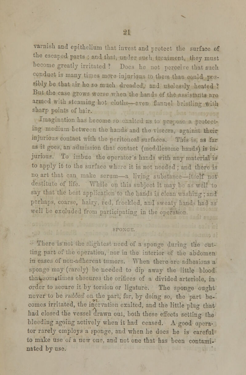 81 varnish and epithelium that invest and protect the surface of the escaped parts ; and that, under such treatment, they must become greatly irritated ? Docs he not perceive that such conduct is many times more injurious to them than could pos- sibly be that air he so much dreaded, and uselessly heated ? But the case grows worse when the hands of the assistants are armed with steaming hot cloths—even flannel 1 with sharp points of ha:r. Imagination has become 50 exalted ; a protect- ing medium between the hands and the viscera, against their injurious contact with the peritoneal surfaces. This is, as far as it goes, an admission that contact (meddlesome hands) is in- jurious. To imbue the operator's hands with any material is to apply it to the surface whore it is not needed ; and there is no art that can make serum—a living substance—i' destitute of life. While on this subject it may be as wel say that the best application to the hands is clean washing ; and perhaps, coarse, hairy, red, freckled, and sweaty hands had as well be excluded from participating in the operation. SPONG. •litest need of a sponge during the cut- ting part of the operation, nor in the interior of the abdomen in eases of non-adherent tumors. When there are adhesions a sponge may (rarely) be needed to dip away the little blood thaito:.;*li:.ies obseure3 the orifices of a divided arteriole, in order to secure it by torsion or ligature. The sponge ought never to be n the part, for, by doing so, the part be- comes irritated, the incrvation exalted, and the little plus that A to. had closed the vessel drawn out, both these effects setting the bleeding agoing actively when it had ceased. A good opera- tor rarely employs a sponge, and when he does he is careful' to make use of a new one, and not one that has been contami- nated by use.
