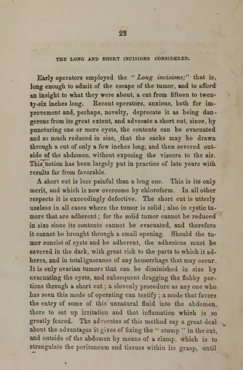 THE LONG AND SHORT INCISIONS CONSIDERED. Early operators employed the Long incisions/' that is, long enough to admit of the escape of the tumor, and to afford an insight to what they were about, a cut from fifteen to twen- ty-six inches long. Recent operators, anxious, both for im- provement and, perhaps, novelty, deprecate it as being dan- gerous from its great extent, and advocate a short cut, since, by puncturing one or more cysts, the contents can be evacuated and so much reduced in size, that the sacks may be drawn through a cut of only a few inches long, and then severed out- side of the abdomen, without exposing the viscera to the air. This^notion has been largely put in practice of late years with results far from favorable. A short cut is less painful than a long one. This is its only merit, and which is now overcome by chloroform. In all other respects it is exceedingly defective. The short cut is utterly useless in all cases where the tumor is solid ; also in cystic tu- mors that are adherent; for the solid tumor cannot be reduced in size since its contents cannot be evacuated, and therefore it cannot be brought throngh a small opening. Should the tu- mor consist of cysts and be adherent, the adhesions must be severed in the dark, with great risk to the parts to which it ad- heres, and in total ignorance of any hemorrhage that may occur. It is only ovarian tumors that can be diminished in size by evacuating the cysts, and subsequent dragging the flabby por- tions through a short cut; a slovenly procedure as any one who has seen this mode of operating can testify ; a mode that favors the entry of some of this unnatural fluid into the abdomen, there to set up irritation and that inflamation which is so greatly feared. The advocates of this method say a great deal about the advantages it gives of fixing the stump in the cut, and outside of the abdomen by means of a clamp, which is to strangulate the peritoneum and tissues within its grasp, until