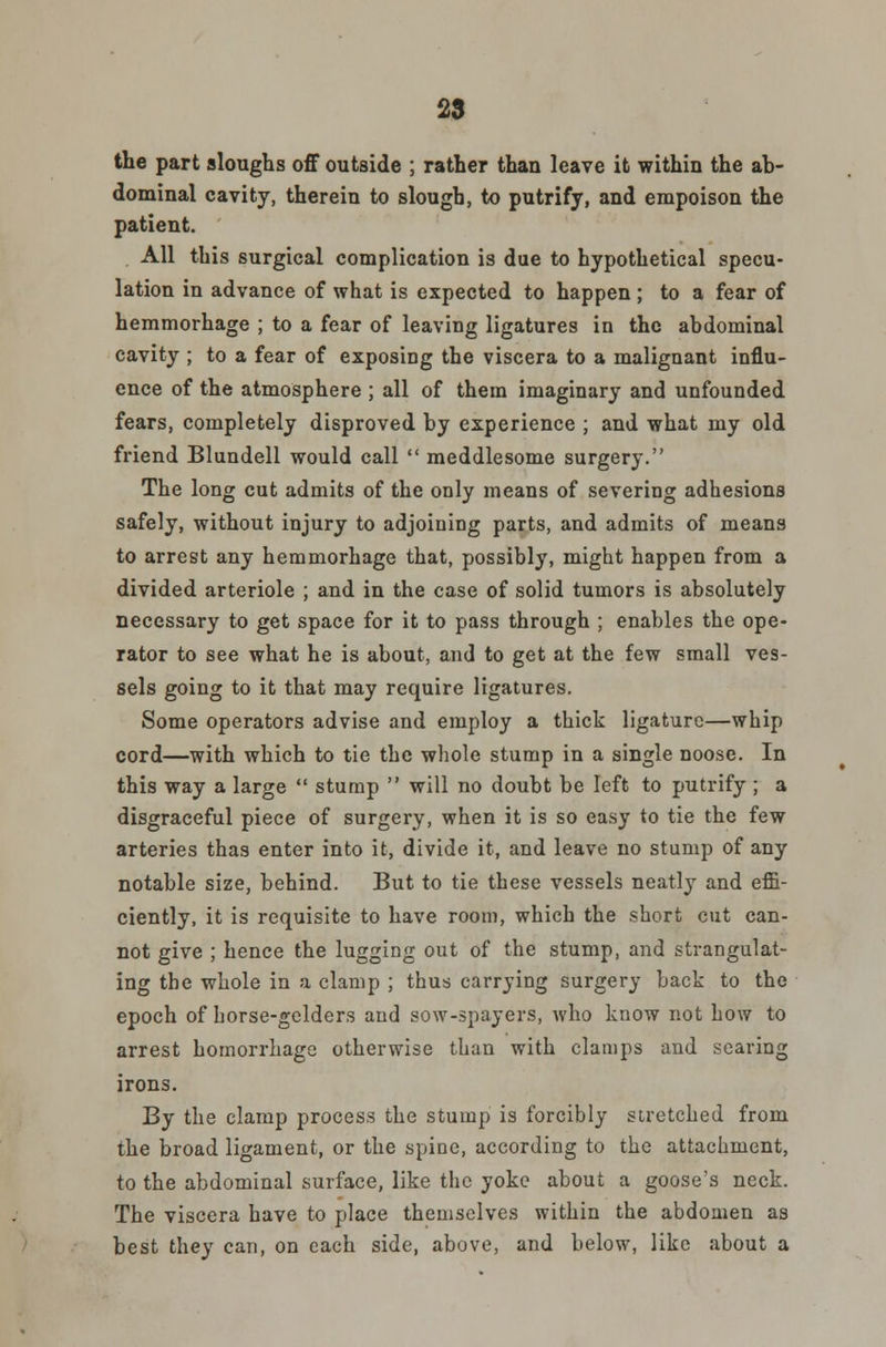 the part sloughs off outside ; rather than leave it within the ab- dominal cavity, therein to slough, to putrify, and empoison the patient. All this surgical complication is due to hypothetical specu- lation in advance of what is expected to happen; to a fear of hemmorhage ; to a fear of leaving ligatures in the abdominal cavity ; to a fear of exposing the viscera to a malignant influ- ence of the atmosphere ; all of them imaginary and unfounded fears, completely disproved by experience ; and what my old friend Blundell would call  meddlesome surgery. The long cut admits of the only means of severing adhesions safely, without injury to adjoining parts, and admits of means to arrest any hemmorhage that, possibly, might happen from a divided arteriole ; and in the case of solid tumors is absolutely necessary to get space for it to pass through ; enables the ope- rator to see what he is about, and to get at the few small ves- sels going to it that may require ligatures. Some operators advise and employ a thick ligature—whip cord—with which to tie the whole stump in a single noose. In this way a large  stump  will no doubt be left to putrify ; a disgraceful piece of surgery, when it is so easy to tie the few arteries thas enter into it, divide it, and leave no stump of any notable size, behind. But to tie these vessels neatly and effi- ciently, it is requisite to have room, which the short cut can- not give ; hence the lugging out of the stump, and strangulat- ing the whole in a clamp ; thus carrying surgery back to the epoch of horse-gelders and sow-spayers, who know not how to arrest homorrhage otherwise than with clamps and searing irons. By the clamp process the stump is forcibly stretched from the broad ligament, or the spine, according to the attachment, to the abdominal surface, like the yoke about a goose's neck. The viscera have to place themselves within the abdomen as best they can, on each side, above, and below, like about a