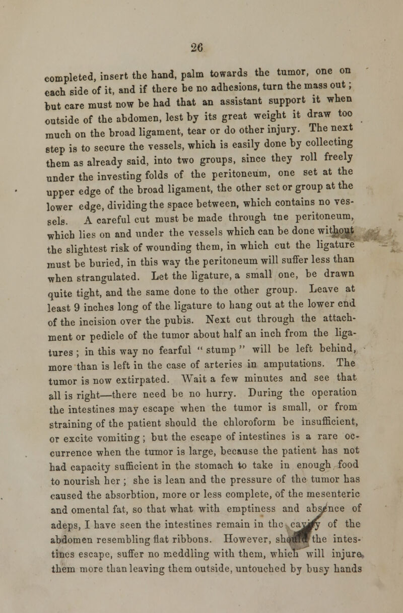completed, insert the hand, palm towards the tumor, one on each side of it, and if there be no adhesions, turn the mass out; but care must now be had that an assistant support it when outside of the abdomen, lest by its great weight it draw too much on the broad ligament, tear or do other injury. The next step is to secure the vessels, which is easily done by collecting them as already said, into two groups, since they roll freely under the investing folds of the peritoneum, one set at the upper edge of the broad ligament, the other set or group at the lower edge, dividing the space between, which contains no ves- sels. A careful cut must be made through tne peritoneum, which lies on and under the vessels which can be done witj^o^ the slightest risk of wounding them, in which cut the ligature must be buried, in this way the peritoneum will suffer less than when strangulated. Let the ligature, a small one, be drawn quite tight, and the same done to the other group. Leave at least 9 inches long of the ligature to hang out at the lower end of the incision over the pubis. Next cut through the attach- ment or pedicle of the tumor about half an inch from the liga- tures ; in this way no fearful  stump  will be left behind, more than is left in the case of arteries in amputations. The tumor is now extirpated. Wait a few minutes and see that all is right—there need be no hurry. During the operation the intestines may escape when the tumor is small, or from straining of the patient should the chloroform be insufficient, or excite vomiting ; but the escape of intestines is a rare oc- currence when the tumor is large, because the patient has not had capacity sufficient in the stomach to take in enough food to nourish her ; she is lean and the pressure of the tumor has caused the absorbtion, more or less complete, of the mesenteric and omental fat, so that what with emptiness and absence of adeps, I have seen the intestines remain in the ca^iy of the abdomen resembling flat ribbons. However, shQ^P the intes- tines escape, suffer no meddling with them, whicnwill injure* them more than leaving them outside, untouched by busy hands