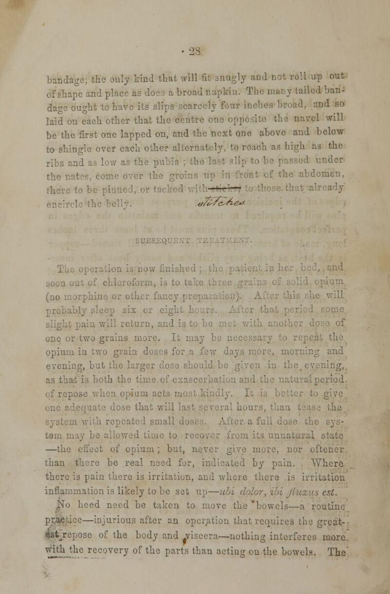 bandage, the only kind that will fit snugly and not roll up out of shape and place as does a broad napkin. The niar.y tailed ban- dage ought to have its slips scarcely four inches broad, and so laid on each other that the centre one opposite the navel will be the first one lapped on, and the next one above and below to shingle over each other alternately, to reach as high as the ribs and as low as the pubis ; the last slip to be passed under the nates, come over the groins up of the abdomen, there to be pi ~ ^J ellt- d7e^/c^^e^ jw finished ; , and soon out of chloroform, -am (no morphine or other fancy pre] will probably sleep six cr eight h sligh .turn, and is to be s of one or two grains more. It may be necessary to repeat the opium in two grain doses for.a few days more, morning and evening, but the larger dose should evening, as that is both the time of exascerbation and the n riod. of repose when opium acts most,kindly. lb is better to g one adequate dose that will last several hour system with repeated small do.s r a full dose the sys- tem may be allowed time to re m its unnatural s —the effect of opium; but, never give more, nor oftener. than there be real need for, indicated by pain. Y^here there is pain there is irritation, and where there is irritation inflammation is likely to be set up—ubi dolor, ibi Jiuxus est. No heed need be taken to move the 'bowels—a routine practice—injurious after an operation that requires the great- estjepose of the body and .viscera—nothing interferes more with the recovery of the parts than acting on the bowels. The