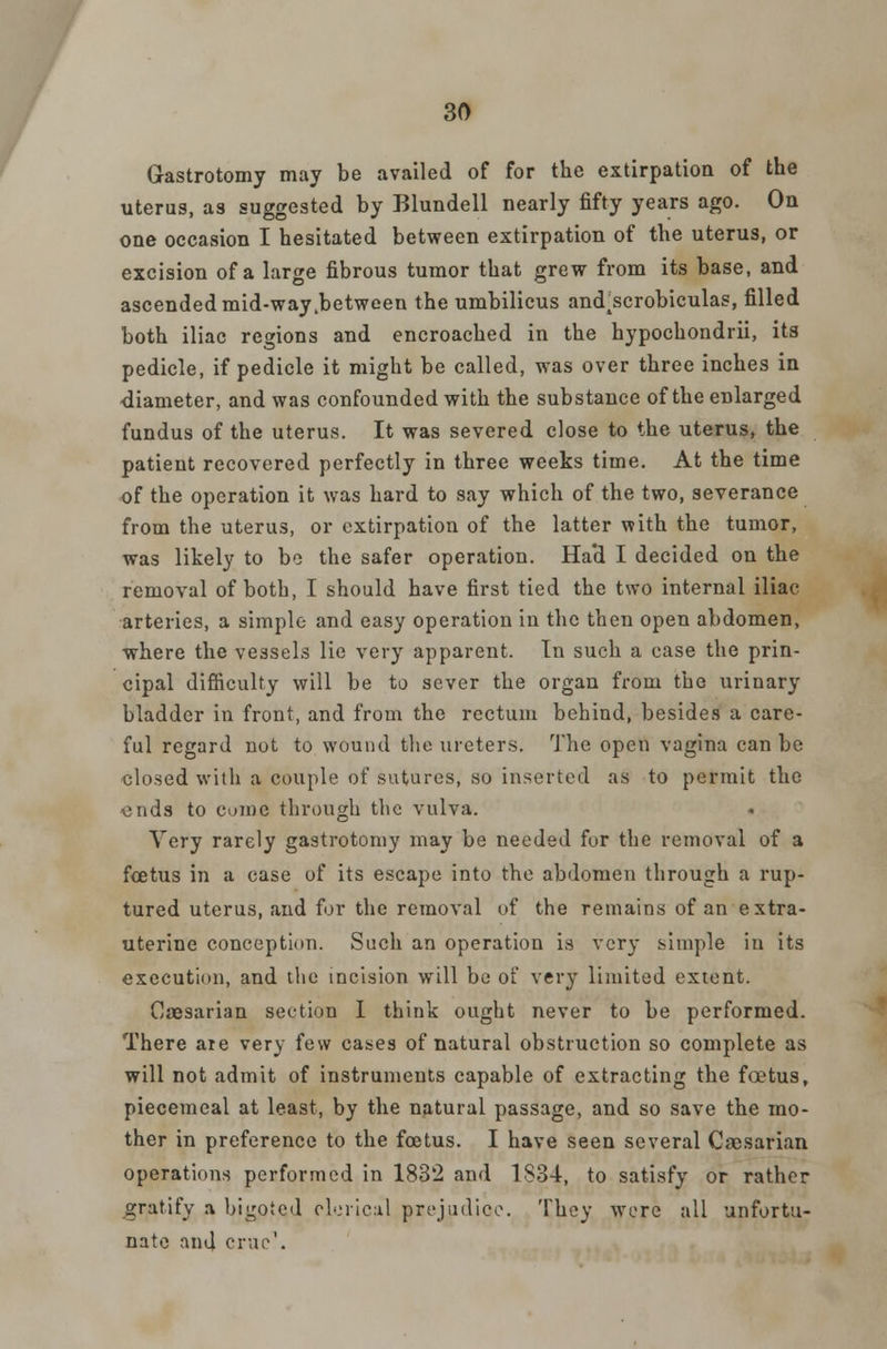 Gastrotomy may be availed of for the extirpation of the uterus, as suggested by Blundell nearly fifty years ago. On one occasion I hesitated between extirpation of the uterus, or excision of a large fibrous tumor that grew from its base, and ascended mid-way .between the umbilicus and^scrobiculas, filled both iliac regions and encroached in the hypochondrii, its pedicle, if pedicle it might be called, was over three inches in diameter, and was confounded with the substance of the enlarged fundus of the uterus. It was severed close to the uterus, the patient recovered perfectly in three weeks time. At the time of the operation it was hard to say which of the two, severance from the uterus, or extirpation of the latter with the tumor, was likely to bo the safer operation. Had I decided on the removal of both, I should have first tied the two internal iliac arteries, a simple and easy operation in the then open abdomen, where the vessels lie very apparent. In such a case the prin- cipal difficulty will be to sever the organ from the urinary bladder in front, and from the rectum behind, besides a care- ful regard not to wound the ureters. The open vagina can be closed with a couple of sutures, so inserted as to permit the ends to come through the vulva. Very rarely gastrotomy may be needed for the removal of a foetus in a case of its escape into the abdomen through a rup- tured uterus, and for the removal of the remains of an extra- uterine conception. Such an operation is very simple in its execution, and tltc incision will bo of very limited extent. Caesarian section I think ought never to be performed. There are very few cases of natural obstruction so complete as will not admit of instruments capable of extracting the foetus, piecemeal at least, by the natural passage, and so save the mo- ther in preference to the foetus. I have seen several Caesarian operations performed in 1832 and 1S34, to satisfy or rather gratify a bigoted clerical prejudice. They were all unfortu- nate and erne1.