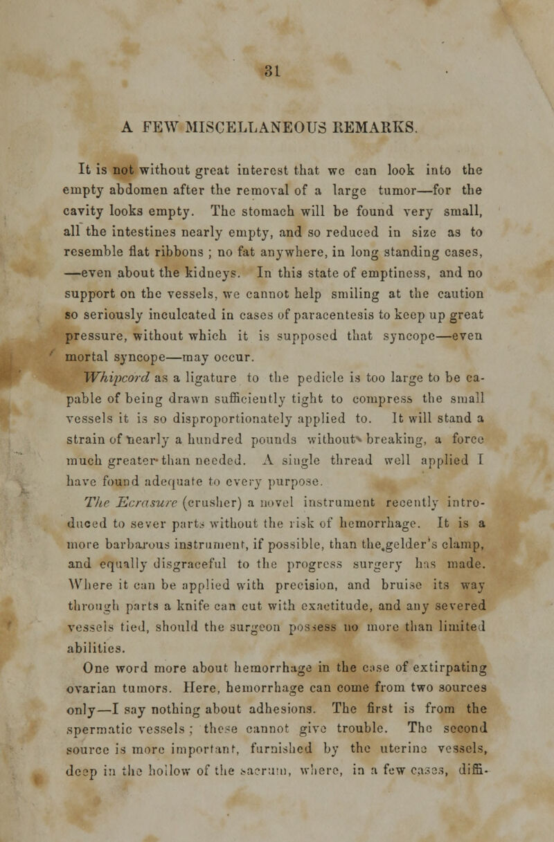 A FEW MISCELLANEOUS REMARKS. It is not without great interest that we can look into the empty abdomen after the removal of a large tumor—for the cavity looks empty. The stomach will be found very small, all the intestines nearly empty, and so reduced in size as to resemble flat ribbons ; no fat anywhere, in long standing cases, —even about the kidneys. In this state of emptiness, and no support on the vessels, we cannot help smiling at the caution so seriously inculcated in cases of paracentesis to keep up great pressure, without which it is supposed that syncope—even mortal syncope—may occur. Whipcord as a ligature to the pedicle is too large to be ca- pable of being drawn sufficiently tight to compress the small vessels it is so disproportionately applied to. It will stand a strain of nearly a hundred pounds without* breaking, a force much greater* than needed. A single thread well applied I have found adequate to every purpose. The Ecrasure (crusher) a novel instrument recently intro- duced to sever parts without the risk of hemorrhage. It is a more barbarous instrument, if possible, than the.gelder's clamp, and equally disgraceful to the progress surgery has made. Where it can be applied with precision, and bruise its way through parts a knife can cut with exactitude, and any severed vessels tied, should the surgeon possess no more than limited abilities. One word more about hemorrhage in the case of extirpating ovarian tumors. Here, hemorrhage can come from two sources only—I say nothing about adhesions. The first is from the spermatic vessels ; these cannot give trouble. The second source is more important, furnished by the uterine; vessels, deep in the hollow of the sacrum, where, in a few cases, diffi-