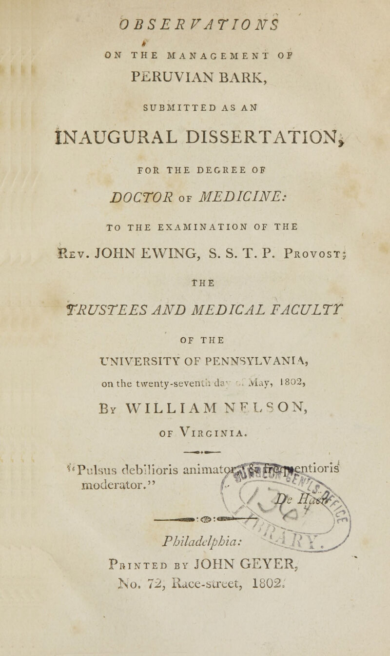 OBSERVATIONS ON THE MANAGEMENT OF PERUVIAN BARK, SUBMITTED AS AN INAUGURAL DISSERTATION* FOR THE DEGREE OF DOCTOR of MEDICINE: TO THE EXAMINATION OF THE Rev. JOHN EWING, S. S. T. P. Provost; THE TRUSTEES AND MEDICAL FACULTY OF the UNIVERSITY OF PENNSYLVANIA, on the twenty-sevenu: day . May, 1802, By WI L L I A M N F L S O N, of Virginia. cPulsus debTioris animatpmjfn^fcpigntioris moderator.'1 ■o __j- W*§' Philadelphia: Printed by JOHN GEYER, No. 72, Race-street, 1802,