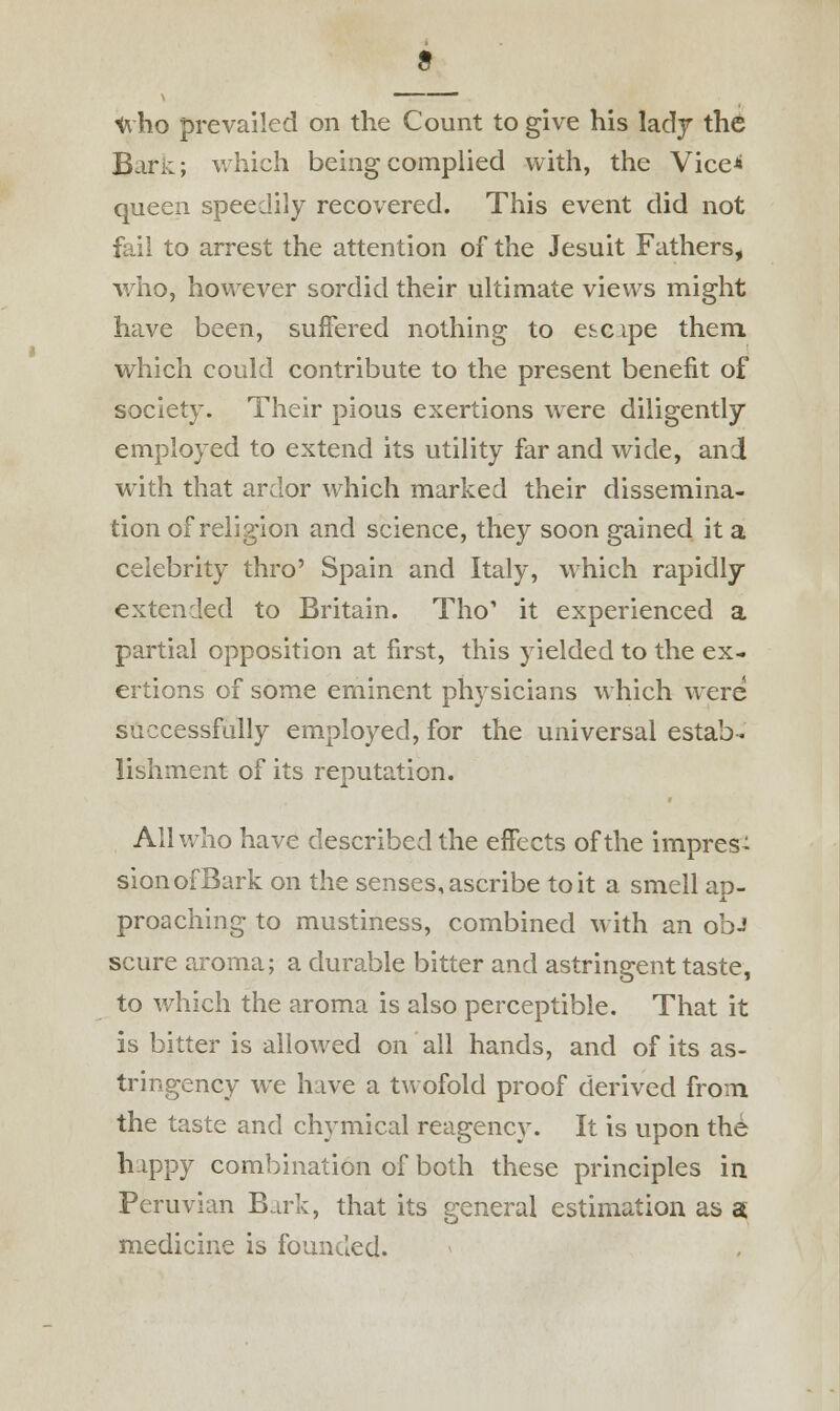 who prevailed on the Count to give his lady the Ban:; which being complied with, the Vice* queen speedily recovered. This event did not fail to arrest the attention of the Jesuit Fathers, who, however sordid their ultimate views might have been, suffered nothing to escipe them which could contribute to the present benefit of society. Their pious exertions were diligently employed to extend its utility far and wide, and with that ardor which marked their dissemina- tion of religion and science, they soon gained it a celebrity thro' Spain and Italy, which rapidly- extended to Britain. Tho' it experienced a partial opposition at first, this yielded to the ex- ertions of some eminent physicians which were successfully employed, for the universal estab- lishment of its reputation. All who have described the effects of the imprest sionofBark on the senses, ascribe to it a smell ap- proaching to mustiness, combined with an ob-' scure aroma; a durable bitter and astringent taste, to which the aroma is also perceptible. That it is bitter is allowed on all hands, and of its as- tringency we have a twofold proof derived from the taste and chymical reagency. It is upon th6 hippy combination of both these principles in Peruvian Bark, that its general estimation as a medicine is founded.