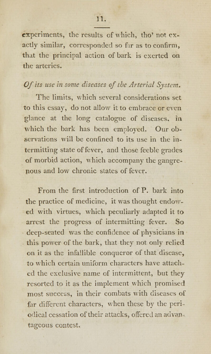 experiments, the results of which, tho' not ex- actly similar, corresponded so far as to confirm, that the principal action of bark is exerted on the arteries. Of its use in some diseases of the Arterial System. The limits, which several considerations set to this essay, do not allow it to embrace or even glance at the long catalogue of diseases, in which the bark has been employed. Our ob- servations will be confined to its use in the in- termitting state of fever, and those feeble grades of morbid action, which accompany the gangre- nous and low chronic states of fever. From the first introduction of P. bark into the practice of medicine, it was thought endow- ed with virtues, which peculiarly adapted it to arrest the progress of intermitting fever. So deep-seated was the confidence of physicians in this power of the bark, that they not only relied on it as the infallible conqueror of that disease, to which certain uniform characters have attach- ed the exclusive name of intermittent, but they resorted to it as the implement which promised most success, in their combats with diseases of far different characters, when these by the peri- odical cessation of their attacks, offered an ad van* tageous contest.