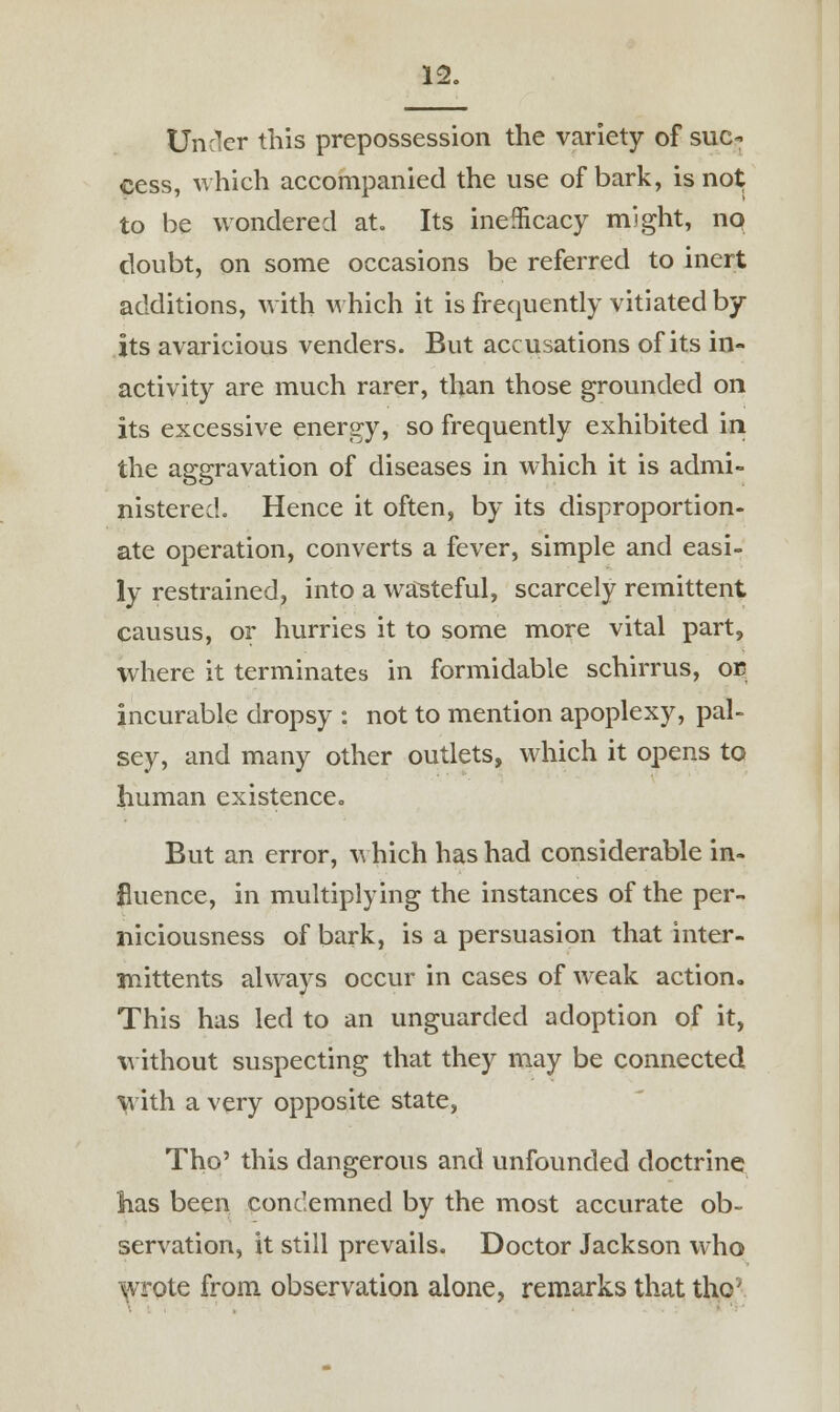 Under this prepossession the variety of suc- cess, which accompanied the use of bark, is not to be wondered at. Its inefficacy might, no doubt, on some occasions be referred to inert additions, with which it is frequently vitiated by- its avaricious venders. But accusations of its in- activity are much rarer, than those grounded on its excessive energy, so frequently exhibited in the aggravation of diseases in which it is admi- nistered. Hence it often, by its disproportion- ate operation, converts a fever, simple and easi- ly restrained, into a wasteful, scarcely remittent causus, or hurries it to some more vital part, where it terminates in formidable schirrus, oc incurable dropsy : not to mention apoplexy, pal- sey, and many other outlets, which it opens to human existence. But an error, v hich has had considerable in- fluence, in multiplying the instances of the per- niciousness of bark, is a persuasion that inter- mittents always occur in cases of weak action. This has led to an unguarded adoption of it, without suspecting that they may be connected with a very opposite state, Tho' this dangerous and unfounded doctrine has been condemned by the most accurate ob- servation, it still prevails. Doctor Jackson who wrote from observation alone, remarks that the