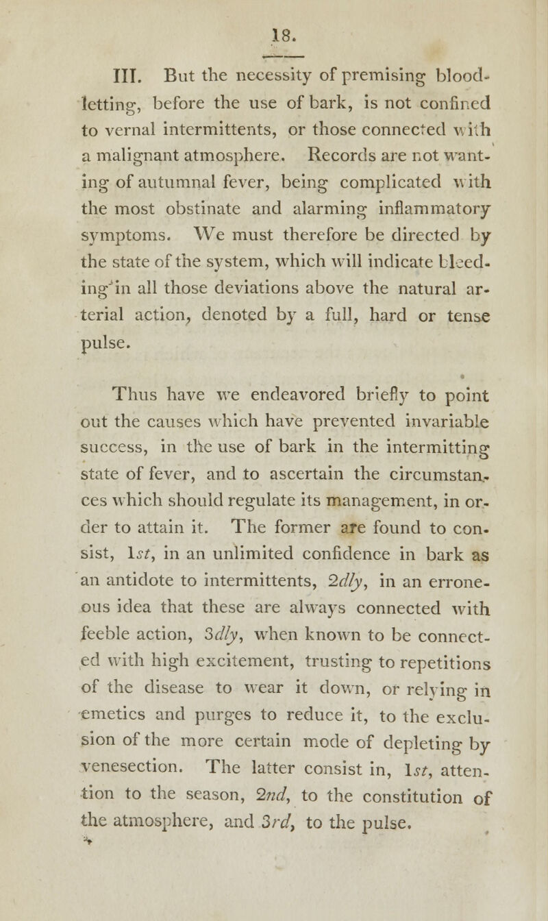 III. But the necessity of premising blood- letting, before the use of bark, is not confined to vernal intermittents, or those connected with a malignant atmosphere. Records are not want- ing of autumnal fever, being complicated with the most obstinate and alarming inflammatory symptoms. We must therefore be directed by the state of the system, which will indicate bleed- ing3 in all those deviations above the natural ar- terial action, denoted by a full, hard or tense pulse. Thus have we endeavored briefly to point out the causes which have prevented invariable success, in the use of bark in the intermitting state of fever, and to ascertain the circumstan- ces which should regulate its management, in or- der to attain it. The former are found to con- sist, 1st, in an unlimited confidence in bark as an antidote to intermittents, Idly, in an errone- ous idea that these are always connected with feeble action, 3dly, when known to be connect- ed with high excitement, trusting to repetitions of the disease to wear it down, or relying in emetics and purges to reduce it, to the exclu- sion of the more certain mode of depleting by venesection. The latter consist in, 1st, atten- tion to the season, 2nd, to the constitution of the atmosphere, and 3rd, to the pulse.