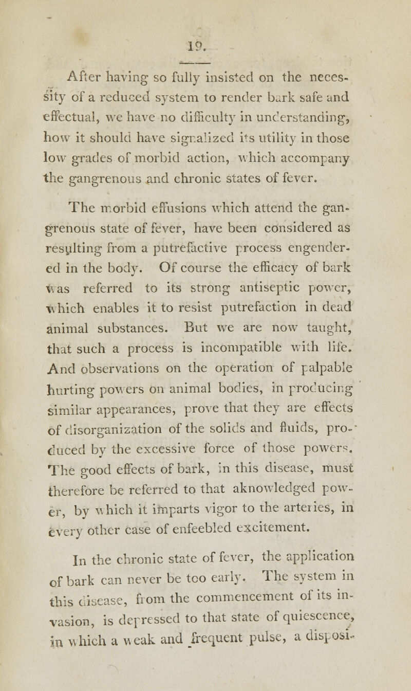 After having so fully insisted on the neces- sity of a reduced system to render bark safe and effectual, we have no difficulty in understanding, how it should have signalized ifs utility in those low grades of morbid action, which accompany the gangrenous and chronic states of fever. The morbid effusions which attend the gan- grenous state of fever, have been considered as resulting from a putrefactive process engender- ed in the body. Of course the efficacy of bark v. as referred to its strong antiseptic power, which enables it to resist putrefaction in dead animal substances. But we are now taught, that such a process is incompatible with life. And observations on the operation of palpable hurting powers on animal bodies, in producing similar appearances, prove that they are effects of disorganization of the solids and fluids, pro-- duced by the excessive force of those powers. The good effects of bark, in this disease, must therefore be referred to that aknowledged pow- er, by which it imparts vigor to the arteries, in every other case of enfeebled excitement. In the chronic state of fever, the application of bark can never be too early. The system in this disease, from the commencement of its in- vasion, is depressed to that state of quiescence, in which a weak and frequent pulse, a dispose