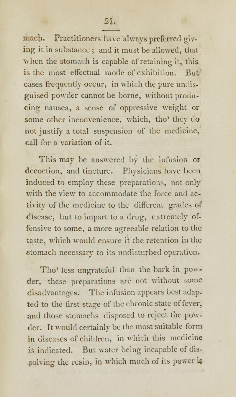 macji. Practitioners have always preferred giv- ing it in substance ; and it must be allowed, that when the stomach is capable of retaining it, this is the most effectual mode of exhibition. But cases frequently occur, in which the pure undis- guised powder cannot be borne, without produ- cing nausea, a sense of oppressive weight or some other inconvenience, which, tho' they do not justify a total suspension of the medicine, call for a variation of it. This may be answered by the infusion or decoction, and tincture. Physicians have been induced to employ these preparations, not only with the view to accommodate the force and ac- tivity of the medicine to the different grades of disease, but to impart to a drug, extremely of- fensive to some, a more agreeable relation to the taste, which would ensure it the retention in the stomach necessary to its undisturbed operation. Tho' less ungrateful than the bark in pow- der, these preparations are not without some disadvantages. The infusion appears best adap- ted to the first stage of the chronic state of fever, and those stomachs disposed to reject the pow- der. It would certainly be the most suitable form in diseases of children, in which this medicine is indicated. But water being incapable of dis- solving the resin, in which much of its power is