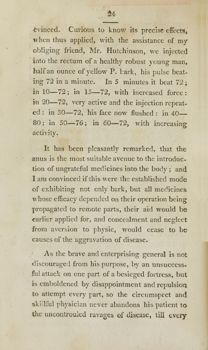 £4 Evinced. Curious to know its precise effects, when thus applied, with the assistance of my obliging friend, Mr. Hutchinson, we injected into the rectum of a healthy robust young man, half an ounce of yellow P. bark, his pulse beat- ing 72 in a minute. In 5 minutes it beat 72 ; in 10—72; in 15—72, with increased force : in 20—72, very active and the injection repeat- ed : in 30—72, his face now flushed : in 40— 80 ; in 50—76 ; in 60—72, with increasing activity. It has been pleasantly remarked, that the anus is the most suitable avenue to the introduc- tion of ungrateful medicines into the body ; and I am convinced if this were the established mode of exhibiting not only bark, but all medicines whose efficacy depended on their operation being propagated to remote parts, their aid would be earlier applied for, and concealment and neglect from aversion to physic, would cease to be causes of the aggravation of disease. As the brave and enterprising general is not discouraged from his purpose, by an unsuccess- ful attack on one part of a besieged fortress, but is emboldened by disappointment and repulsion, to attempt every part, so the circumspect and skillful physician never abandons his patient to the uncontrouled ravages of disease, till every