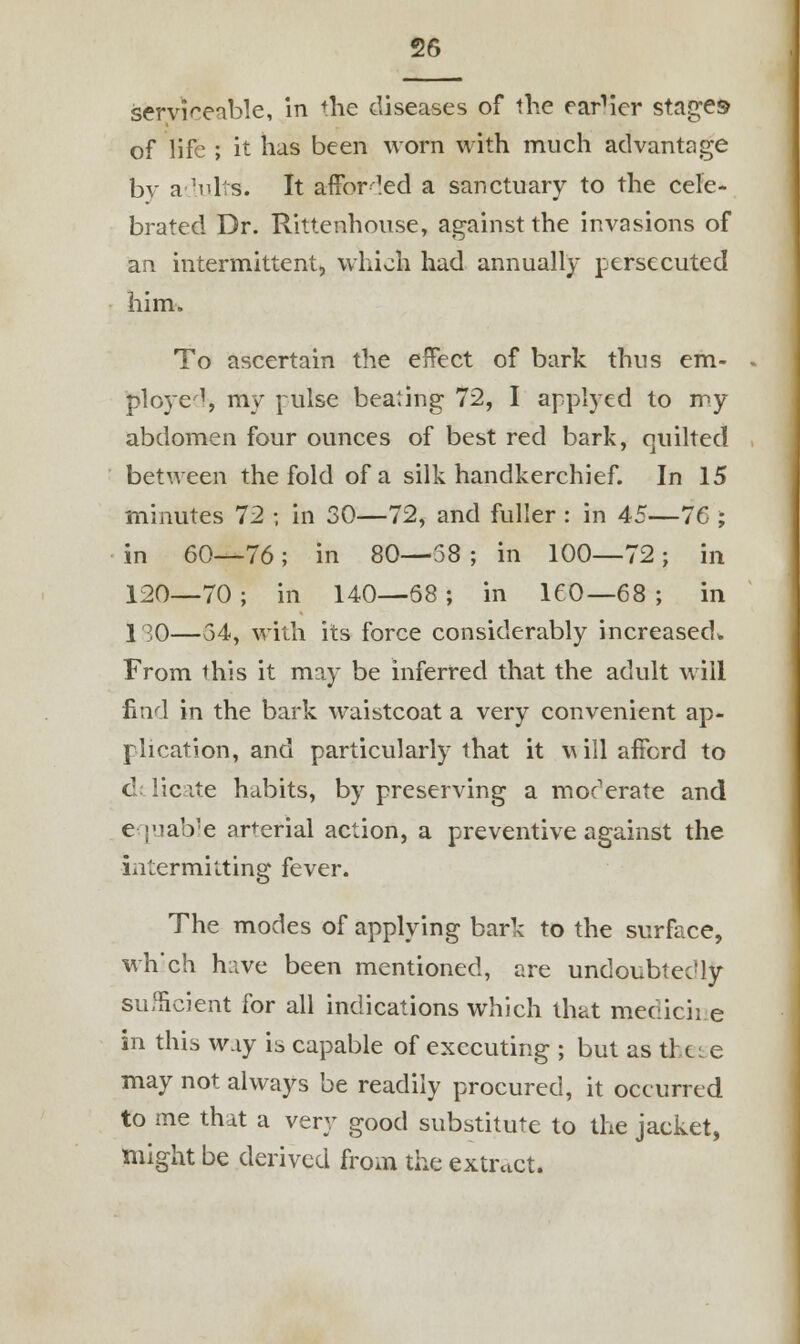 serviceable, in the diseases of the earner stages of life ; it has been worn with much advantage bv adults. It afforded a sanctuary to the cele- brated Dr. Rittenhouse, against the invasions of an intermittent, which had annually persecuted him. To ascertain the effect of bark thus em- ployed, my pulse beating 72, I applyed to my abdomen four ounces of best red bark, quilted between the fold of a silk handkerchief. In 15 minutes 72 ; in 30—72, and fuller : in 45—76 ; in 60—76; in 80—58 ; in 100—72; in 120—70 ; in 140—68 ; in 160—68 ; in 130—54, with its force considerably increased* From this it may be inferred that the adult will find in the bark waistcoat a very convenient ap- plication, and particularly that it will afford to dt licate habits, by preserving a moderate and equable arterial action, a preventive against the intermitting fever. The modes of applying bark to the surface, which have been mentioned, are undoubtedly sufficient for all indications which that medicine in this way is capable of executing ; but as the* e may not always be readily procured, it occurred to me that a very good substitute to the jacket, might be derived from the extract.