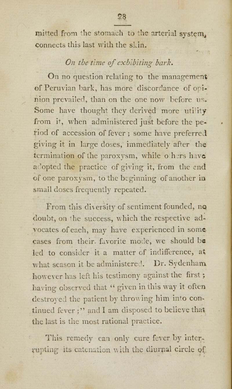 S>8 mined from -he stomach to the arterial system, connects this last with the skin. On the time of exhibiting bark. On no question relating to the management of Peruvian bark, has more discordance of ori- nion prevailed, than on the one now before us. Some have thought they derived more utility from it, when administered just before the pe- riod of accession of fever ; some have preferred giving it in large doses, immediately after tho. termination of the paroxysm, while o h^rs have a 'opted the practice cf giving it, from the end of one paroxysm, to the beginning of another ia small doses frequently repeated. From this diversity of sentiment founded, no doubt, on 'he success, which the respective ad- vocates of each, may have experienced in some cases from their, favorite mode, we should be led to consider it a matter of indifference, at what season it be administered. Dr. Sydenham however has left his testimony against the first; having observed that  given in this way it often destroyed the patient by throwing him in'o con- tinued fever ; and I am disposed to believe that the last is the most rational practice. This remedy can only cure fever by inter- rupting its catenation w ith the diurnal circle of