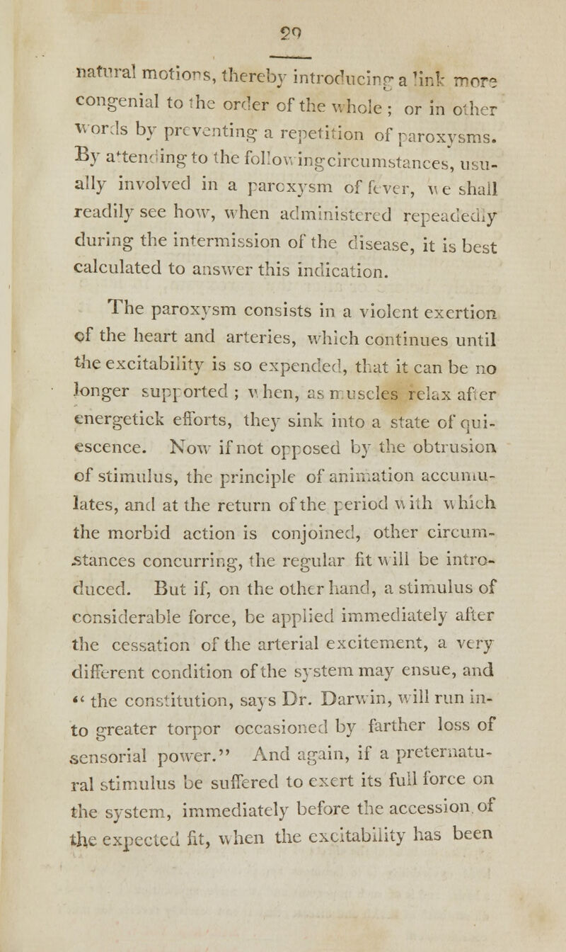 natural motions, thereby introducing a 'ink mor- congenial to the order of the whole ; or in other words by preventing a repetition of paroxysms. By attending to the followingcircumstances, usu- ally involved in a paroxysm of fever, v e shall readily see how, when administered repeadfedly during the intermission of the disease, it is best calculated to answer this indication. The paroxysm consists in a violent exertion of the heart and arteries, which continues until the excitability is so expended, that it can be no longer supported; v. hen, as muscles relax after energetick efforts, they sink into a state of qui- escence. Now if not opposed by the obtrusion, of stimulus, the principle of animation accumu- lates, and at the return of the period with which the morbid action is conjoined, other circuni- -stances concurring, the regular fit will be intro- duced. But if, on the other hand, a stimulus of considerable force, be applied immediately after the cessation of the arterial excitement, a very different condition of the system may ensue, and  the constitution, says Dr. Darwin, will run in- to greater torpor occasioned by farther loss of sensorial power. And again, if a preternatu- ral stimulus be suffered to exert its full force on the system, immediately before the accession, of the expected fit, when the excitability has been