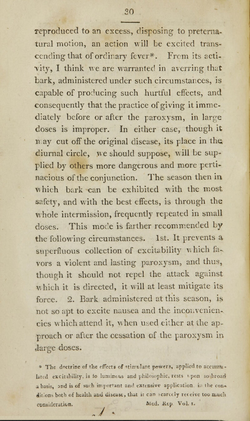 20 reproduced to an excess, disposing to preterna- tural motion, an action will be excited trans- cending that of ordinary fever*. From its acti- vity, I think we are warranted in averring that bark, administered under such circumstances, is capable of producing such hurtful effects, and consequently that the practice of giving it imme- diately before or after the paroxysm, in large doses is improper. In either case, though it nay cut off the original disease, its place in tht; diurnal circle, we should suppose, will be sup- plied by others more dangerous and more perti- nacious of the conjunction. The season then in which bark can be exhibited with the most safety, and with the best effects, is through the whole intermission, frequently repeated in small doses. This mode is farther recommended by the following circumstances. 1st. It prevents a superfluous collection of excitability which fa- vors a violent and lasting paroxysm, and thus, though it should not repel the attack against which it is directed, it will at least mitigate its force. 2. Bark administered at this season, is not so apt to excite nausea and the inconvenien- cies which attend it, when used either at the ap- proach or after the cessation of the paroxysm in •large doses. i * The doctrine of the effects of ^tirrvlant powers, applied to accumu- lated excitability, is lo luniintus and philosophic, rests i pon so broad a basis, and is of such important and extensive application in the con« ditions both of health and dibea&t, that it can scarcely receive too muc'i consideration. ^ed. Ktp Vol. i.