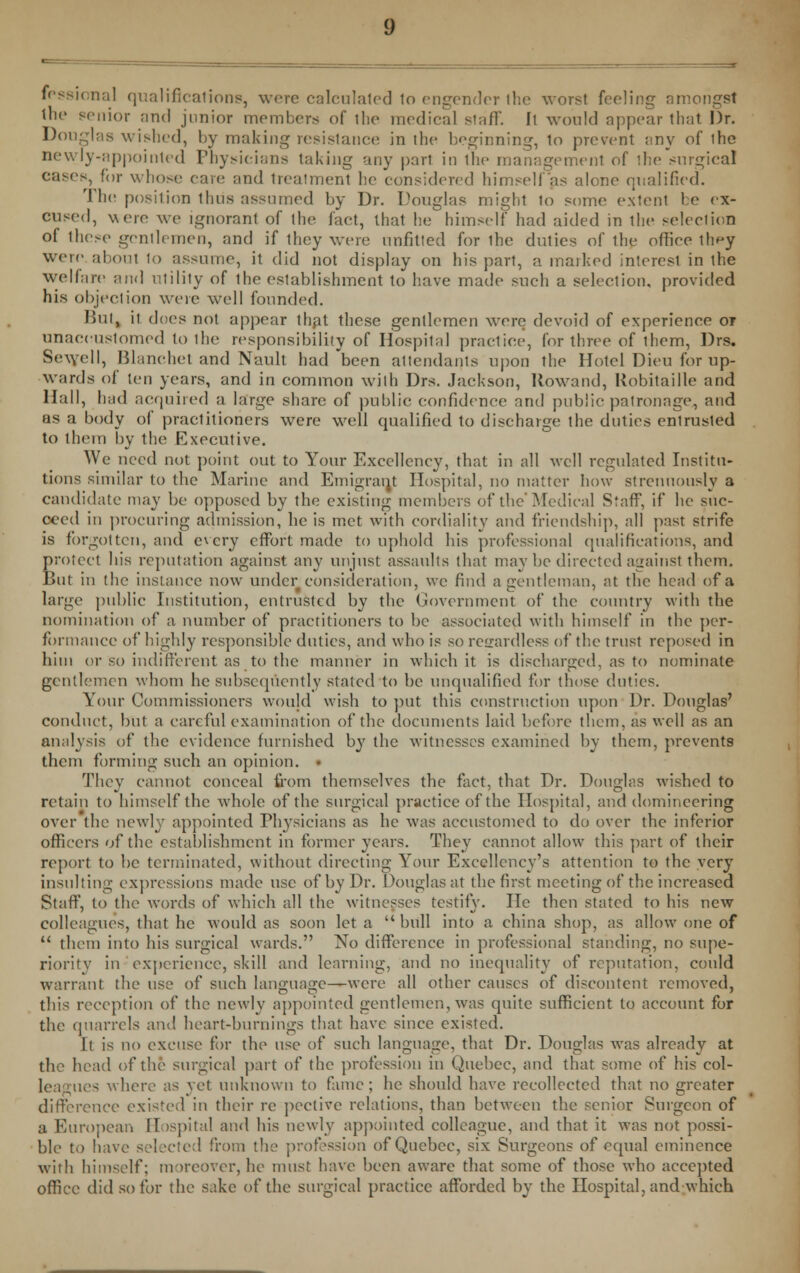 fessional qualifications, were calculated lo engender ihe worst feeling amongst the senior and junior members of the medical staff. Ii would appear that Dr. Douglas wished, by making resistance in the beginning, to prevent any of ihe newly-appointed Physicians taking any part in the management of the surgical cases, for whose care and trealmenl he considered himself'as alone qualified. The position thus assumed by Dr. Douglas might to some extern- be ex- cused, were we ignorant of the fact, that he himself had aided in the selection of these gentlemen, and if they were unfitted for ihe duties of the office they were about to assume, it did not display on his part, a marked interest in the welfare and utility of the establishment to have made such a selection, provided his objection were well founded. Ibii, it does not appear that these gentlemen were devoid of experience or unaccustomed to the responsibility of Hospital practice, for three of them, Drs. Sewell, Blanchet and Nault had 'been attendants upon the Hotel Dieu for up- wards of ten years, and in common with Drs. Jackson, Rowand, Kobitaille and Hall, had acquired a large share of public confidence and public patronage, and as a body of practitioners were well qualified to discharge the duties enlrusted to them by the Executive. We need not point out to Your Excellency, that in all well regulated Institu- tions similar to the Marine and Emigrant Hospital, no matter how strenuously a candidate may be opposed by the existing members of the Medical Staff, if he suc- ceed in procuring admission, he is met with cordiality and friendship, all past strife is forgotten, and every effort made to uphold his professional qualifications, and protect his reputation against any unjust assaults that may be directed against them. But in the instance now under consideration, we find a gentleman, at the head of a large public Institution, entrusted by the Government of the country with the nomination of a number of practitioners to be associated with himself in the per- formance of highly responsible duties, and who is so regardless of the trust reposed in him or so indifferent as to the manner in which it is discharged, as to nominate gentlemen whom he subsequently stated to be unqualified for those duties. Your Commissioners would wish to put this construction upon Dr. Douglas' conduct, but a careful examination of the documents laid before them, as well as an analysis of the evidence furnished by the witnesses examined by them, prevents them forming such an opinion. They cannot conceal from themselves the fact, that Dr. Douglas wished to retain to himself the whole of the surgical practice of the Hospital, and domineering over the newly appointed Tl^'sicians as he was accustomed to do over the inferior officers of the establishment in former years. They cannot allow this part of their report to be terminated, without directing Your Excellency's attention to the very insulting expressions made use of by Dr. Douglas at the first meeting of the increased Staff, to the words of which all the witnesses testify. He then stated to his new- colleagues, that he would as soon let a bull into a china shop, as allow one of  them into his surgical wards. No difference in professional standing, no supe- riority in-'experience, skill and learning, and no inequality of reputation, could warrant the use of such language—were all other causes of discontent removed, this reception of the newly appointed gentlemen, was quite sufficient to account for the quarrels and heart-burnings that have since existed. It is no excuse for the use of such language, that Dr. Douglas was already at the head of the surgical part of the profession in Quebec, and that some of his col- leagues where as yet unknown to fame ; he should have recollected that no greater difference existed in their re pective relations, than between the senior Surgeon of a European Hospital and his newly appointed colleague, and that it was not possi- ble to have selected from the profession of Quebec, six Surgeons of equal eminence with himself; moreover, he must have been aware that some of those who accepted office did so for the sake of the surgical practice afforded by the Hospital, and which