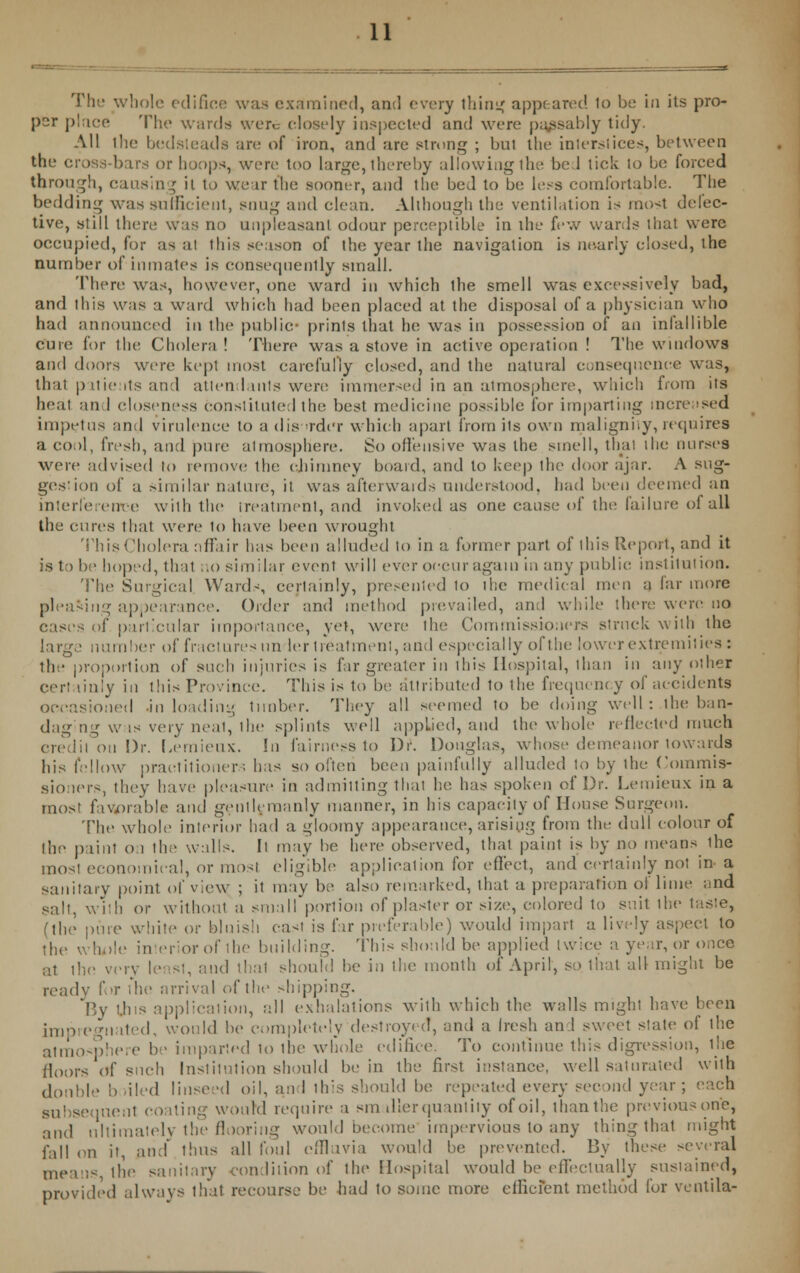 The whole edifice was examined, and every tiling appeared to be in its pro- per place The wards were closely inspected and were passably tidy. All the bedsteads are of iron, and are strong ; 1ml the interstices, between the cross-bars or hoops, were too large, thereby allowing the bed tick to be forced through, causing it to weir the sooner, and the bed to be less comfortable. The bedding was sufficient, snug and clean. Although the ventilation is most defec- tive, still there was no unpleasant odour perceptible in the few wards that were occupied, for as ai this season of the year the navigation is nearly closed, the number of inmates is consequently small. There was, however, one ward in which the smell was excessively bad, and this was a ward which had been placed at the disposal of a physician who had announced in the public- prinls that he was in possession of an infallible cure for the Cholera ! There was a stove in active operation ! The windows and doors were kept most carefully closed, and the natural consequence was, that patients and attend mis were immersed in an atmosphere, which from its heat and closeness constituted the best medicine possible for imparting increased impetus and virulence to a disorder which apart from its own malignity,requires a cool, fresh, and pure atmosphere. So offensive was the smell, that the nurses were advised to remove the chimney board, and to keep the door ajar. A sug- gestion of a similar nature, it was afterwaids understood, had been deemed an interference with the treatment, and invoked as one cause of the failure ol all the cures that were to have been wrought This Cholera affair has been alluded to in a former part of this Report, and it is to be hoped, thai no similar event will ever occur again in any public; institution. The Surgical Wards, certainly, presented to the medical men a far more pleading appearance. Order and method prevailed, and while there were no cases of particular importance, yet, were the Commissioners struck with the large number of fractures un ler treatment, and especially of the lower extremities: the proportion of such injuries is far greater in this Hospital, than in any other certainly in this Province. This is to be attributed to the frequency of accidents occasioned .in loading timber. They all seemed to be doing well: the ban- daging wis very neai, the splints well applied, and the whole reflected much credit on Dr. Lemieux. In fairness to Dr. Douglas, whose demeanor towards his fellow practitioner; has so often been painfully alluded to by the Commis- sioners, they have pleasure in admitting that lie. has spoken of Dr. Lemieux in a most favorable and gentlemanly manner, in his capacity of House Surgeon. The whole interior had a g'loomy appearance, arising from the dull colour of the paint on the walls. It may be here observed, that paint is by no means ihe most economical, or mast eligible application for eflect, and certainly not in- a sanitary point of view ; it may be also remarked, that a preparation ol lime and salt, with or without a small portion of plaster or size, colored to sa.it the taste, (the pure white or bluish east is far preferable) would impart a lively aspect to the whole in eriorof the building. This should be applied twice a year, or once at the very least, and that should be in the month of April, so that all might be ready for die arrival (.(the shipping. By t.lus application, all exhalations with which the walls might have been impregn ited, would be completely destroyed, and a Iresh and sweet state of the atmosphere be imparted to ihe whole edifice. To continue this digression, 1 lie floors of such Institution should be in the first instance, well saturated with double bailed linseed oil, and this should be repeated every second year; each subsequent coating wourd require a smaller quantity of oil, thanthe previousone, and ultimately the flooring would become impervious to any thing thai might fall on it, and' thus all foul effluvia would be prevented. By these several mean--, the sanitary condition of the Hospital would be effectually sustained, provided always that recourse be had to some more efficient method for ventila-