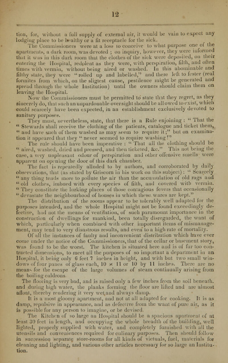 tion, for, without a full supply of external air, it would be vain to expect any lodging place to be l>ealthy or a fit receptacle for the sick. The Commissioners were at a loss to conceive to what purpose one of the apartments, a dark room, was devoted ; on inquiry, however, they were informed that it was in this dark room that the clothes of the sick were deposited, on their entering the Hospital, redolent as they were, with perspiration, filth, and olten times with vermin, without being aired or washed. In this abominable and filthy state, they were rolled up and labelled, and there left to fester (real formites from which, on the sligtest cause, pestilence might be generated and spread through the whole Institution) until the owners should claim them on leaving the Hospital. Now the Commissioners must be permitted to stale that they regret, as they sincerely do, that such an unpardonable oversight should be all owed to exist, which could scarcely have been expected, in an establishment exclusively devoted to sanitary purposes. They must, nevertheless, state, that there is a Rule enjoining :  That the  Stewards shall receive the clothing of the patients, catalogue and ticket them,  and have such of them washed as may seem to require it; but on examina- tion it appeared that they  never seemed to require washing! The rule should have been imperative :  That all the clothing should be  aired, washed, dried and pressed, and then ticketed, &c. This not being the case, a very unpleasant odour of perspiration and other offensive smells'were apparent on opening the door of this dark chamber. The fact is repeatedly alluded to by authors, and corroborated by daily observations, thai (as stated by Griscorn in his work on this subjeci):  Scarcely  any thing tends more to pollute the air than the accumulation of old rags and  old clothes, imbued with every species of filth, and covered with vermin.  They constitute the lurking places of those contagious fevers that occasionally devastate the neighbourhood of houses in which these wares are kept. The distribution of the rooms appear to be tolerably well adapted for the purposes intended, and the whole Hospital might not be found exceedingly de- fective, had not the means of ventilation, of such paramount importance in the construction of dwellings for mankind, been totally disregarded, the want of which, particularly when combined with other important items of mismanage- ment, may tend to very disastrous results, and even' to a high rate of mortality. Of all the instances of faulty and inconvenient distribution which have ever come under the notice of the Commissioners, that of the cellar or basement story, was found to be the worst. The kitchen is situated here and is ol far too con- tracted dimensions, to meet all the purposes of so important a department in an Hospital, it being only 6 feet 7 inches in height, and with but two small win- dows of four panes of glass each, 10 X 11 or 10 by 11 inches. There are no means for the escape of the large volumes of steam continually arising from the boiling caldrons. The flooring is very bad, and is raised only a few inches from the soil beneath, and during high water, the planks forming the floor are lifted and are almost afloat, thereby rendering it very wet and always damp. It is a most gloomy apartment, and not at all adapted for cooking. It is as damp, repulsive in appearance, and as defective from die want of pure air, as it is possible for any person to imagine, or be devised. The Kitchen of so large an Hospital should be a spacious apartment of at least 30 feet in length, and occupying the whole breadth of the building, well lighted, properly supplied with water, and completely furnished with all the utensils and conveniences required for culinary purposes. Then should follow in succession separate store-rooms for all kinds of victuals, fuel, materials for cleaning and lighting, and various other articles necessary for so large an Institu- tion.