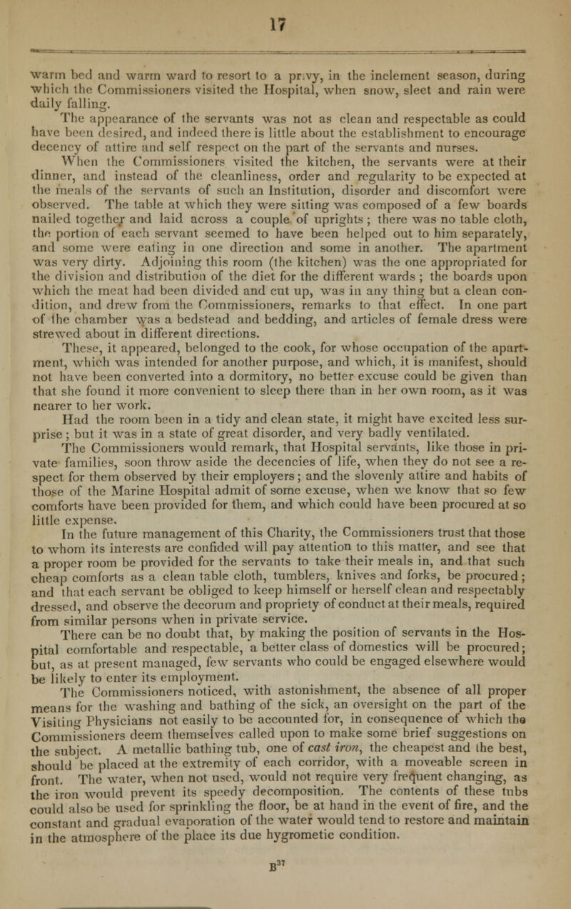 warm bed and warm ward to resort to a pr.vy, in the inclement season, during which the Commissioners visited the Hospital, when snow, sleet and rain were daily lulling. The appearance of the servants was not as clean and respectable as could have been desired, and indeed there is little about the establishment to encourage decency of attire and self respect on the part of the servants and nurses. When the Commissioners visited the kitchen, the servants were at their dinner, and instead of the cleanliness, order and regularity to be expected at the meals of the servants of such an Institution, disorder and discomfort were observed. The table at which they were silting was composed of a few boards nailed together and laid across a couple of uprights ; there was no table cloth, the portion of each servant seemed to have been helped out to him separately, and some were ealing in one direction and some in another. The apartment was very dirty. Adjoining this room (the kitchen) was the one appropriated for the division and distribution of the diet for the different wards ; the boards upon which the meat had been divided and cut up, was in any thing but a clean con- dition, and drew from the Commissioners, remarks to that effect. In one part of the chamber was a bedstead and bedding, and articles of female dress were strewed about in different directions. These, it appeared, belonged to the cook, for whose occupation of the apart- ment, which was intended for another purpose, and which, it is manifest, should not have been converted into a dormitory, no better excuse could be given than that she found it more convenient to sleep there than in her own room, as it was nearer to her work. Had the room been in a tidy and clean state, it might have excited less sur- prise ; but it was in a state of great disorder, and very badly ventilated. The Commissioners would remark, that Hospital servants, like those in pri- vate families, soon throw aside the decencies of life, when they do not see a re- spect for them observed by their employers; and the slovenly attire and habits of those of the Marine Hospital admit of some excuse, when we know that so few comforts have been provided for them, and which could have been procured at so little expense. In the future management of this Charity, the Commissioners trust that those to whom its interests are confided will pay attention to this matter, and see that a proper room be provided for the servants to take their meals in, and that such cheap comforts as a clean table cloth, tumblers, knives and forks, be procured; and that each servant be obliged to keep himself or herself clean and respectably dressed, and observe the decorum and propriety of conduct at their meals, required from similar persons when in private service. There can be no doubt that, by making the position of servants in the Hos- pital comfortable and respectable, a better class of domestics will be procured; but as at present managed, few servants who could be engaged elsewhere would be likely to enter its employment. The Commissioners noticed, with astonishment, the absence of all proper means for the washing and bathing of the sick, an oversight on the part of the Visitin- Physicians not easily to be accounted for, in consequence of which the Commissioners deem themselves called upon to make some brief suggestions on the subject. A metallic bathing tub, one of cast iron, the cheapest and the best, should be placed at the extremity of each corridor, with a moveable screen in front. The water, when not used, wTould not require very frequent changing, as the iron would prevent its speedy decomposition. The contents of these tubs could also be used for sprinkling the floor, be at hand in the event of fire, and the constant and gradual evaporation of the water would tend to restore and maintain in the atmosphere of the place its due hygrometic condition. B ^.7