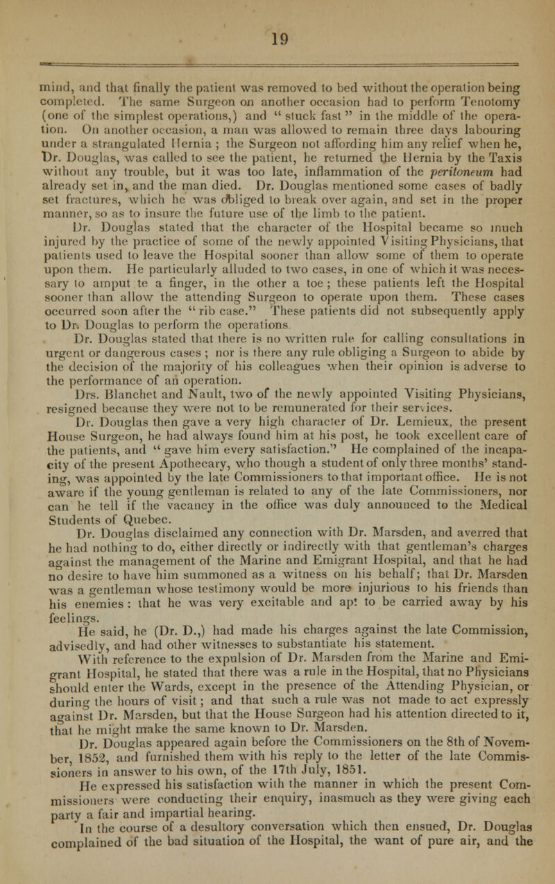 mind, and that finally the patient was removed to bed without the operalion being completed. The same Surgeon on another occasion had to perform Tenotomy (one of the simplest operations,) and  stuck fast in the middle of the opera- tion. On another occasion, a man was allowed to remain three days labouring under a strangulated Hernia ; the Surgeon not affording him any relief when he, Dr. Douglas, was called to see the patient, he returned tjie Hernia by the Taxis without any trouble, but it was too late, inflammation of the peritoneum had already set in, and the man died. Dr. Douglas mentioned some cases of badly set fractures, which he was dbliged to break over again, and set in the proper manner, so as to insure the future use of the limb to the patient. Dr. Douglas stated that the character of the Hospital became so much injured by the practice of some of the newly appointed Visiting Physicians, that patients used to leave the Hospilal sooner than allow some of them to operate upon them. He particularly alluded to two cases, in one of which it was neces- sary to amput to a finger, in the other a toe ; these patients left the Hospital sooner than allow the attending Surgeon to operate upon them. These cases occurred soon after the rib case. These patients did not subsequently apply to Dr. Douglas to perform the operations. Dr. Douglas stated that there is no written rule for calling consultations in urgent or dangerous cases ; nor is there any rule obliging a Surgeon to abide by the decision of the majority of his colleagues when their opinion is adverse to the performance of ah operation. Drs. Blanchet and Nault, two of the newly appointed Visiting Physicians, resigned because they were not to be remunerated for their services. Dr. Douglas then gave a very high character of Dr. Lemieux, the present House Surgeon, he had always found him at his post, he took excellent care of the patients, and u gave him every satisfaction. He complained of the incapa- city of the present Apothecary, who though a student of only three months' stand- ing, was appointed by the late Commissioners to that important office. He is not aware if the young gentleman is related to any of the late Commissioners, nor can he tell if the vacancy in the office was duly announced to the Medical Students of Quebec. Dr. Douglas disclaimed any connection with Dr. Marsden, and averred that he had nothing to do, either directly or indirectly with that gentleman's charges against the management of the Marine and Emigrant Hospital, and that he had no desire to have him summoned as a witness on his behalf; that Dr. Marsden was a gentleman whose testimony would be more- injurious to his friends than his enemies : that he was very excitable and apt to be carried away by his feelings. He said, he (Dr. D.,) had made his charges against the late Commission, advisedly, and had other witnesses to substantiate his statement. With reference to the expulsion of Dr. Marsden from the Marine and Emi- grant Hospital, he stated that there was a rule in the Hospital, that no Physicians should enter the Wards, except in the presence of the Attending Physician, or during the hours of visit; and that such a rule was not made to act expressly against Dr. Marsden, but that the House Surgeon had his attention directed to it, that he might make the same known to Dr. Marsden. Dr. Douglas appeared again before the Commissioners on the 8th of Novem- ber, 1852, and furnished them with his reply to the letter of the late Commis- sioners in answer to his own, of the 17th July, 1851. He expressed his satisfaction with the manner in which the present Com- missioners were conducting their enquiry, inasmuch as they were giving each party a fair and impartial hearing. In the course of a desultory conversation which then ensued, Dr. Douglas complained of the bad situation of the Hospital, the want of pure air, and the