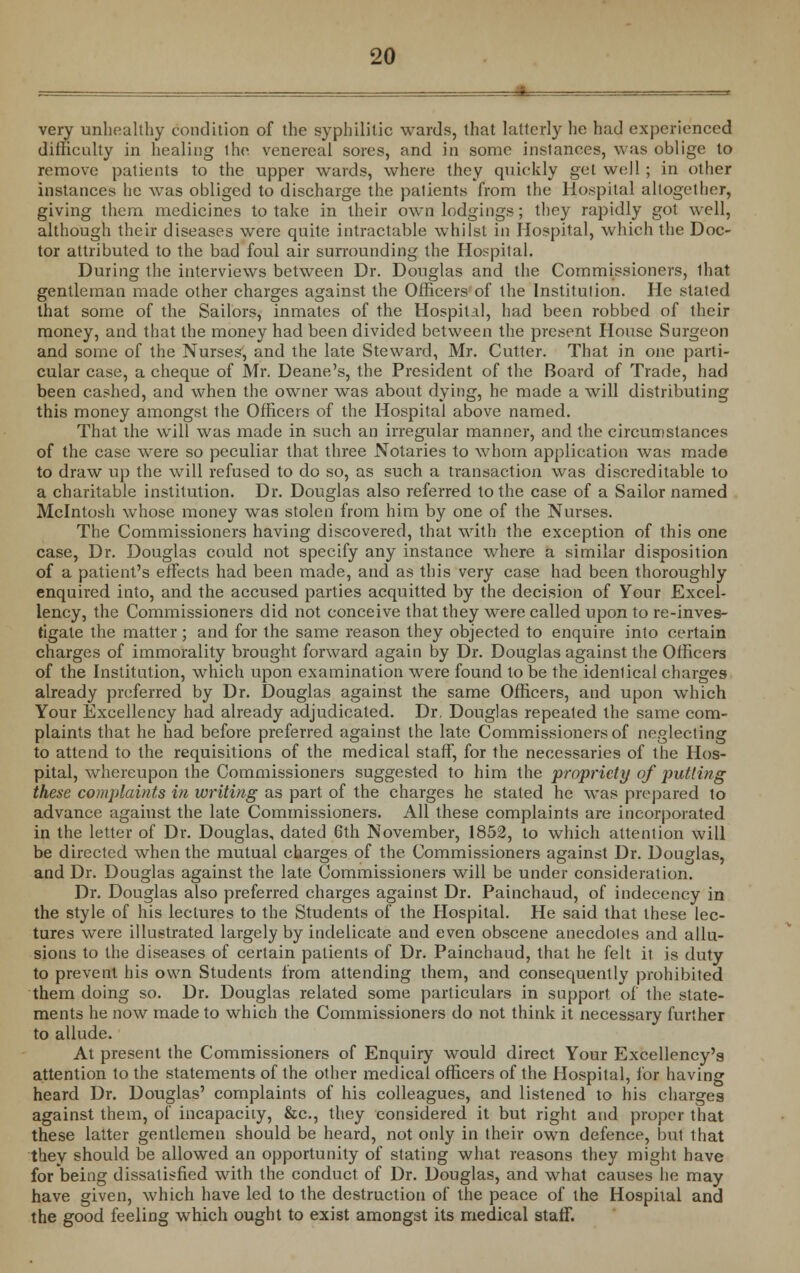 very unhealthy condition of the syphilitic wards, that latterly he had experienced difficulty in healing ihe venereal sores, and in some instances, was oblige to remove patients to the upper wards, where they quickly get well ; in other instances he was obliged to discharge the patients from the Hospital altogether, giving them medicines to take in their own lodgings; they rapidly got well, although their diseases were quite intractable whilst in Hospital, which the Doc- tor attributed to the bad foul air surrounding the Hospital. During the interviews between Dr. Douglas and the Commissioners, lhat gentleman made other charges against the Officers of the Institution. He slated that some of the Sailors, inmates of the Hospital, had been robbed of their money, and that the money had been divided between the present House Surgeon and some of the Nurses, and the late Steward, Mr. Cutter. That in one parti- cular case, a cheque of Mr. Deane's, the President of the Board of Trade, had been cashed, and when the owner was about dying, he made a will distributing this money amongst the Officers of the Hospital above named. That the will was made in such an irregular manner, and the circumstances of the case were so peculiar that three Notaries to whom application was made to draw up the will refused to do so, as such a transaction was discreditable to a charitable institution. Dr. Douglas also referred to the case of a Sailor named Mcintosh whose money was stolen from him by one of the Nurses. The Commissioners having discovered, that with the exception of this one case, Dr. Douglas could not specify any instance where a similar disposition of a patient's effects had been made, and as this very case had been thoroughly enquired into, and the accused parties acquitted by the decision of Your Excel- lency, the Commissioners did not conceive that they were called upon to re-inves- tigate the matter; and for the same reason they objected to enquire into certain charges of immorality brought forward again by Dr. Douglas against the Officers of the Institution, which upon examination were found to be the idenlical charges already preferred by Dr. Douglas against the same Officers, and upon which Your Excellency had already adjudicated. Dr, Douglas repeated the same com- plaints that he had before preferred against the late Commissioners of neglecting to attend to the requisitions of the medical staff, for the necessaries of the Hos- pital, whereupon the Commissioners suggested to him the propriety of putting these complaints in writing as part of the charges he stated he was prepared to advance against the late Commissioners. All these complaints are incorporated in the letter of Dr. Douglas, dated 6th November, 1852, to which attention will be directed when the mutual charges of the Commissioners against Dr. Douglas, and Dr. Douglas against the late Commissioners will be under consideration. Dr. Douglas also preferred charges against Dr. Painchaud, of indecency in the style of his lectures to the Students of the Hospital. He said that these lec- tures were illustrated largely by indelicate and even obscene anecdotes and allu- sions to the diseases of certain patients of Dr. Painchaud, that he felt it is duty to prevent his own Students from attending them, and consequently prohibited them doing so. Dr. Douglas related some particulars in support of the state- ments he now made to which the Commissioners do not think it necessary further to allude. At present the Commissioners of Enquiry would direct Your Excellency's attention to the statements of the other medical officers of the Hospital, for having heard Dr. Douglas' complaints of his colleagues, and listened to his charges against them, of incapacity, &c, they considered it but right and proper that these latter gentlemen should be heard, not only in their own defence, but that they should be allowed an opportunity of stating what reasons they might have for being dissatisfied with the conduct of Dr. Douglas, and what causes he may have given, which have led to the destruction of the peace of the Hospital and the good feeling which ought to exist amongst its medical staff.