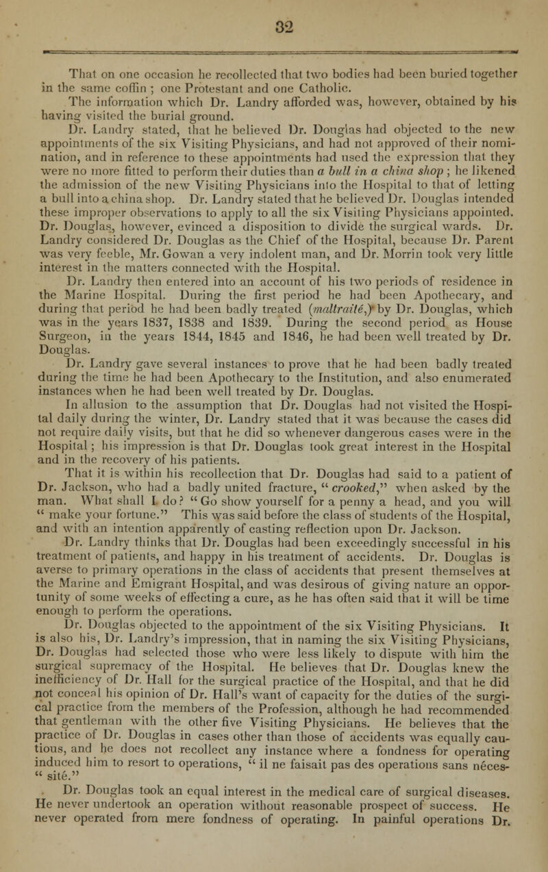 That on one occasion he recollected that two bodies had been buried together in the same coffin ; one Protestant and one Catholic. The information which Dr. Landry afforded was, however, obtained by his having visited the burial ground. Dr. Landry stated, that he believed Dr. Douglas had objected to the new appointments of the six Visiting Physicians, and had not approved of their nomi- nation, and in reference to these appointments had used the expression that they were no more fitted to perform their duties than a bull in a china shop ; he likened the admission of the new Visiting Physicians into the Hospital to that of letting a bull into a china shop. Dr. Landry stated that he believed Dr. Douglas intended these improper observations to apply to all the six Visiting Physicians appointed. Dr. Douglas, however, evinced a disposition to divide the surgical wards. Dr. Landry considered Dr. Douglas as the Chief of the Hospital, because Dr. Parent was very feeble, Mr. Gowan a very indolent man, and Dr. Morrin took very little interest in the matters connected with the Hospital. Dr. Landry then entered into an account of his two periods of residence in the Marine Hospital. During the first period he had been Apothecary, and during that period he had been badly treated (maltraite,)'by Dr. Douglas, which was in the years 1837, 1838 and 1839. During the second period as House Surgeon, in the years 1844, 1845 and 1846, he had been well treated by Dr. Douglas. Dr. Landry gave several instances to prove that he had been badly treated during the time he had been Apothecary to the Institution, and also enumerated instances when he had been well treated by Dr. Douglas. In allusion to the assumption that Dr. Douglas had not visited the Hospi- tal daily during the winter, Dr. Landry stated that it was because the cases did not require daily visits, but that he did so whenever dangerous cases were in the Hospital; his impression is that Dr. Douglas took great interest in the Hospital and in the recovery of his patients. That it is within his recollection that Dr. Douglas had said to a patient of Dr. Jackson, who had a badly united fracture,  crooked, when asked by the man. What shall I. do? Go show yourself for a penny a head, and you will  make your fortune. This was said before the class of students of the Hospital, and with an intention apparently of casting reflection upon Dr. Jackson. Dr. Landry thinks that Dr. Douglas had been exceedingly successful in his treatment of patients, and happy in his treatment of accidents. Dr. Douglas is averse to primary operations in the class of accidents that present themselves at the Marine and Emigrant Hospital, and was desirous of giving nature an oppor- tunity of some weeks of effecting a cure, as he has often said that it will be time enough to perform the operations. Dr. Douglas objected to the appointment of the six Visiting Physicians. It is also his, Dr. Landry's impression, that in naming the six Visiting Physicians, Dr. Douglas had selected those who were less likely to dispute with him the surgical supremacy of the Hospital. He believes that Dr. Douglas knew the inefficiency of Dr. Hall for the surgical practice of the Hospital, and that he did not concenl his opinion of Dr. Hall's want of capacity for the duties of the surgi- cal practice from the members of the Profession, although he had recommended that gentleman with ihe other five Visiting Physicians. He believes that the practice of Dr. Douglas in cases other than those of accidents was equally cau- tious, and he does not recollect any instance where a fondness for operating induced him to resort to operations,  il ne faisait pas des operations sans neces- « site. Dr. Douglas took an equal interest in the medical care of surgical diseases. He never undertook an operation without reasonable prospect of success. He never operated from mere fondness of operating. In painful operations Dr.