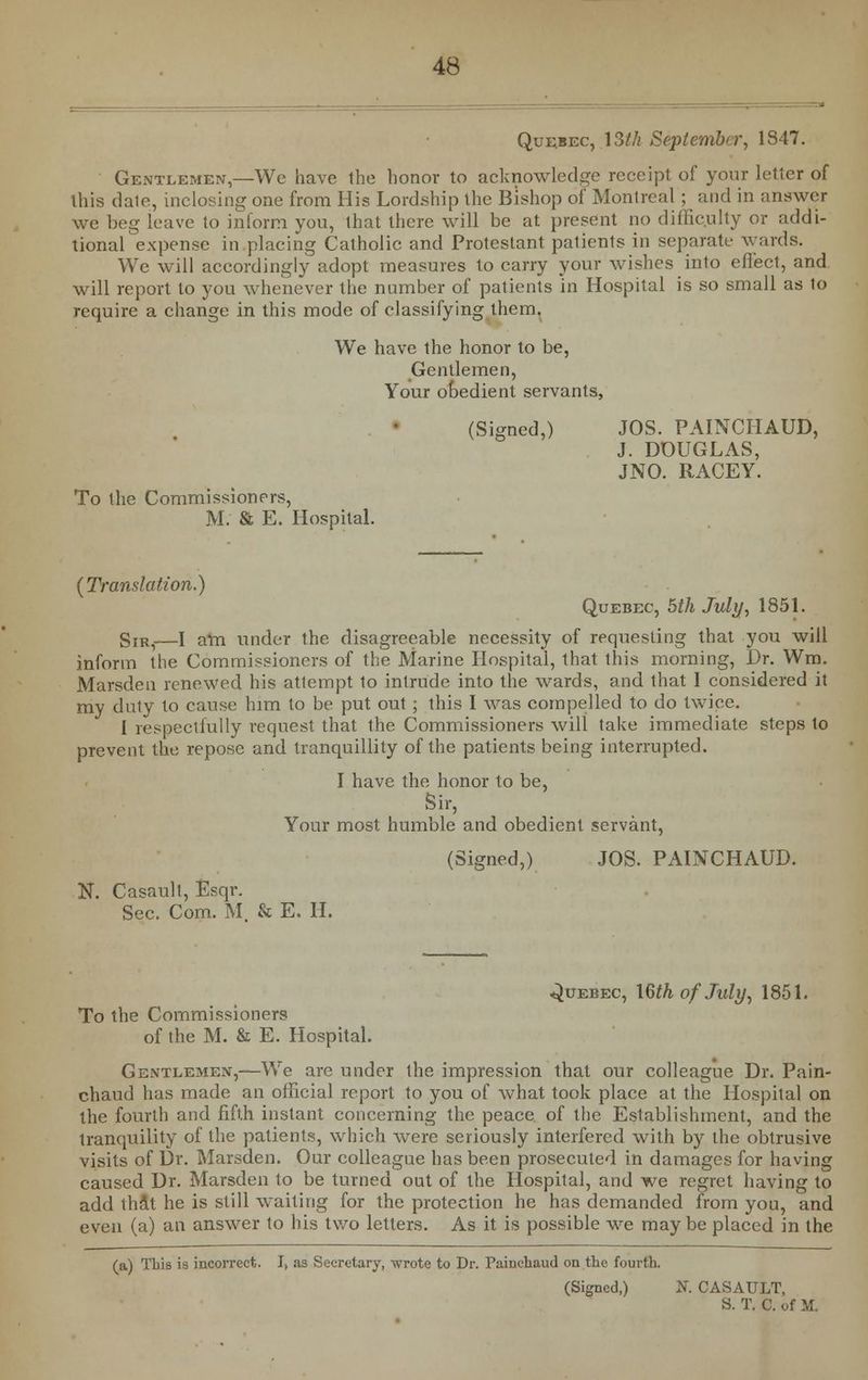 Quebec, \3th September, 1847. Gentlemen,—We have the honor to acknowledge receipt of your letter of this dale, inclosing one from His Lordship the Bishop of Montreal; and in answer we beg leave to inform you, that there will be at present no difficulty or addi- tional expense in placing Catholic and Protestant patients in separate wards. We will accordingly adopt measures to carry your wishes into effect, and will report to you whenever the number of patients in Hospital is so small as to require a change in this mode of classifying them. We have the honor to be, Gentlemen, Your obedient servants, (Signed,) JOS. PAINCHAUD, J. DOUGLAS, JNO. RACEY. To the Commissioners, M. & E. Hospital. {Translation.) Quebec, 5th July, 1851. gIRi—I am under the disagreeable necessity of requesting that you will inform the Commissioners of the Marine Hospital, that this morning, Dr. Wm. Marsden renewed his attempt to intrude into the wards, and that I considered it my duty to cause him to be put out; this I was compelled to do twice. 1 respectfully request that the Commissioners will take immediate steps to prevent the repose and tranquillity of the patients being interrupted. I have the honor to be, Sir, Your most humble and obedient servant, (Signed,) JOS. PAINCHAUD. N. Casault, Esqr. Sec. Com. M & E. II. Quebec, \§th of July, 1851. To the Commissioners of the M. & E. Hospital. Gentlemen,—We are under the impression that our colleague Dr. Pain- chaud has made an official report to you of what took place at the Hospital on the fourth and fifth instant concerning the peace of the Establishment, and the tranquility of the patients, which were seriously interfered with by the obtrusive visits of Dr. Marsden. Our colleague has been prosecuted in damages for having caused Dr. Marsden to be turned out of the Hospital, and we regret having to add that he is still waiting for the protection he has demanded from you, and even (a) an answer to his two letters. As it is possible we may be placed in the (a) This is incorrect. I, as Secretary, wrote to Dr. Painehaud on the fourth. (Signed,) N. CASAULT, S. T. C. of M.