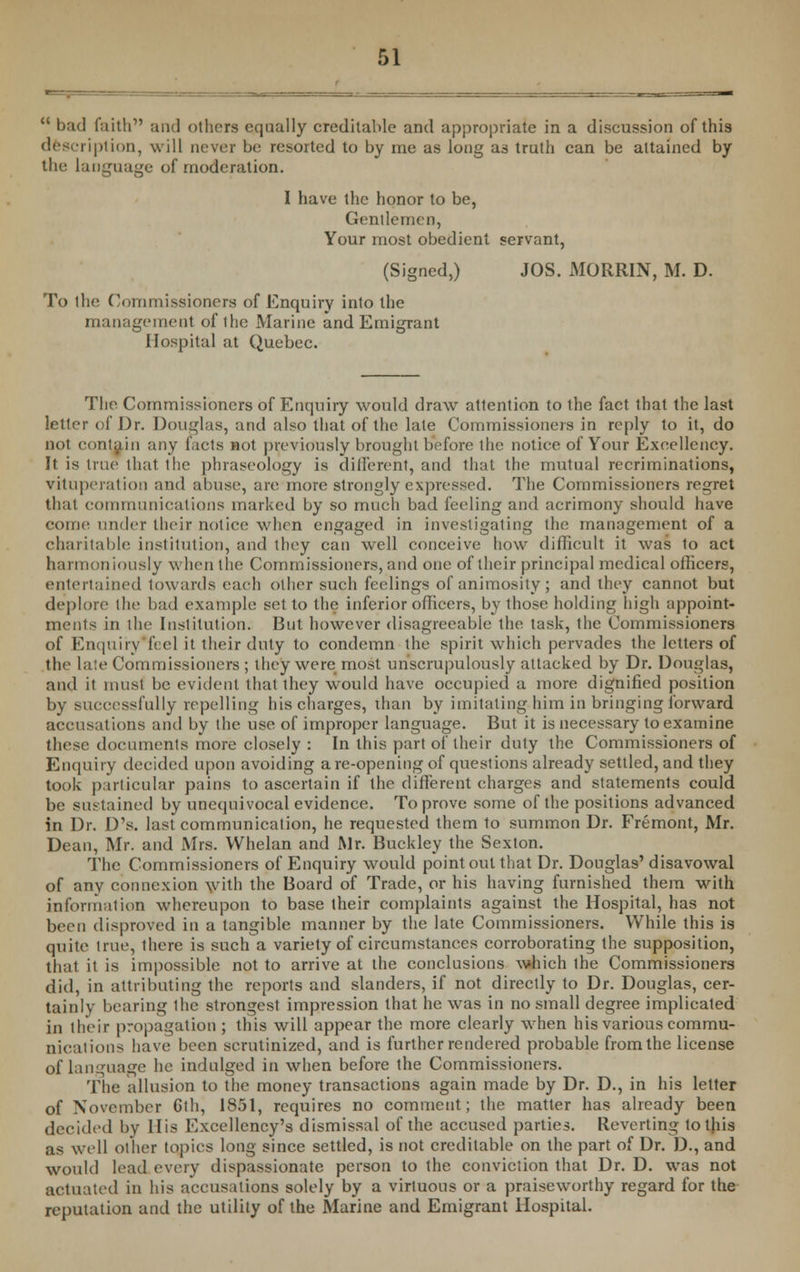  bad faith and others equally creditable and appropriate in a discussion of this description, will never be resorted to by me as long as truth can be attained by the language of moderation. I have the honor to be, Gentlemen, Your most obedient servant, (Signed,) JOS. MORRIN, M. D. To the Commissioners of Enquiry into the management of the Marine and Emigrant Hospital at Quebec. The Commissioners of Enquiry would draw attention to the fact that the last letter of Dr. Douglas, and also that of the late Commissioners in reply to it, do not contain any facts not previously brought before the notice of Your Excellency. It is true that the phraseology is different, and that the mutual recriminations, vituperation and abuse, are more strongly expressed. The Commissioners regret that communications marked by so much bad feeling and acrimony should have come under their notice when engaged in investigating the management of a charitable institution, and they can well conceive how difficult it was to act harmoniously when the Commissioners, and one of their principal medical officers, entertained towards each other such feelings of animosity; and they cannot but deplore the bad example set to the inferior officers, by those holding high appoint- ments in the Institution. But however disagreeable the task, the Commissioners of Enquiry feel it their duty to condemn the spirit which pervades the letters of the late Commissioners ; they were most unscrupulously attacked by Dr. Douglas, and it must be evident that they would have occupied a more dignified position by successfully repelling his charges, than by imitating him in bringing forward accusations and by the use of improper language. But it is necessary to examine these documents more closely : In this part of their duty the Commissioners of Enquiry decided upon avoiding are-opening of questions already settled, and they took particular pains to ascertain if the different charges and statements could be sustained by unequivocal evidence. To prove some of the positions advanced in Dr. D's. last communication, he requested them to summon Dr. Fremont, Mr. Dean, Mr. and Mrs. Whelan and Mr. Buckley the Sexton. The Commissioners of Enquiry would point out that Dr. Douglas' disavowal of any connexion with the Board of Trade, or his having furnished them with information whereupon to base their complaints against the Hospital, has not been disproved in a tangible manner by the late Commissioners. While this is quite true, there is sucbTa variety of circumstances corroborating the supposition, that it is impossible not to arrive at the conclusions which ihe Commissioners did, in attributing the reports and slanders, if not directly to Dr. Douglas, cer- tainly bearing ihe strongest impression that he was in no small degree implicated in their propagation ; this will appear the more clearly when his various commu- nications have been scrutinized, and is further rendered probable from the license of language he indulged in when before the Commissioners. The allusion to the money transactions again made by Dr. D., in his letter of November Gth, 1851, requires no comment; the matter has already been decided by His Excellency's dismissal of the accused parties. Reverting to this as well other topics long since settled, is not creditable on the part of Dr. D., and would lead every dispassionate person to the conviction that Dr. D. was not actuated in his accusations solely by a virtuous or a praiseworthy regard for the reputation and the utility of the Marine and Emigrant Hospital.