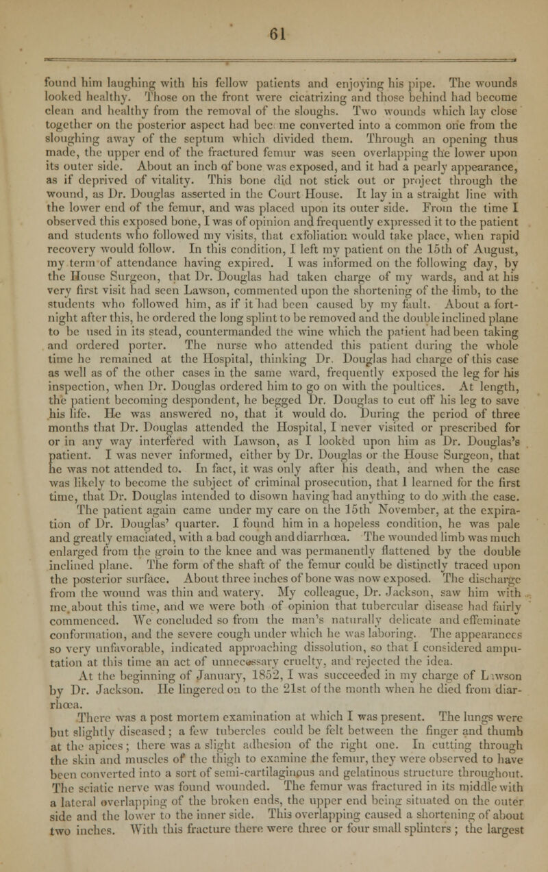 found him laughing with his fellow patients and enjoying his pipe. The wounds looked healthy. Those on the front were cicatrizing and those behind had become clean and healthy from the removal of the sloughs. Two wounds which lay close together on the posterior aspect had bee me converted into a common one from the sloughing away of the septum which divided them. Through an opening thus made, the upper end of the fractured femur was seen overlapping the lower upon its outer side. About an inch of bone was exposed, and it had a pearly appearance, as if deprived of vitality. This bone did not stick out or project through the wound, as J)r. Douglas asserted in the Court House. It lay in a straight line with the lower end of the femur, and was placed upon its outer side. From the time I observed this exposed bone, I was of opinion and frequently expressed it to the patient and students who followed my visits, that exfoliation would take place, when rapid recovery would follow. In this condition, I left my patient on the 15th of August, my term of attendance having expired. I was informed on the following day, by the House Surgeon, that Dr. Douglas had taken charge of my wards, and at his very first visit had seen Lawson, commented upon the shortening of the limb, to the students who followed him, as if it had been caused by my fault. About a fort- night after this, he ordered the long splint to be removed and the double inclined plane to be used in its stead, countermanded the wine which the patient had been taking and ordered porter. The nurse who attended this patient during the whole time he remained at the Hospital, thinking Dr. Douglas had charge of this case as well as of the other cases in the same ward, frequently exposed the leg for his inspection, when Dr. Douglas ordered him to go on with the poultices. At length, the patient becoming despondent, he begged Dr. Douglas to cut off his leg to save his life. He was answered no, that it would do. During the period of three months that Dr. Douglas attended the Hospital, I never visited or prescribed for or in any way interfered with Lawson, as I looked upon him as Dr. Douglas's patient. I Avas never informed, cither by Dr. Douglas or the House Surgeon, that he was not attended to. In fact, it was only after his death, and when the case was likely to become the subject of criminal prosecution, that 1 learned for the first time, that Dr. Douglas intended to disown having had anything to do with the case. The patient again came under my care on the 15th November, at the expira- tion of Dr. Douglas' quarter. I found him in a hopeless condition, he wras pale and greatly emaciated, with a bad cough anddiarrhoea. The wounded limb was much enlarged from the groin to the knee and was permanently flattened by the double inclined plane. The form of the shaft of the femur could be distinctly traced upon the posterior surface. About three inches of bone was now exposed. The discharge from the wound was thin and watery. My colleague, Dr. Jackson, saw him with me.about this time, and we were both of opinion that tubercular disease had fairly commenced. YVe concluded so from the man's naturally delicate and effeminate conformation, and the severe cough under which he was laboring. The appearances so very unfavorable, indicated approaching dissolution, so that I considered ampu- tation at this time an act of unnecessary cruelty, and rejected the idea. At the beginning of January, 1852, I was succeeded in my charge of L .wson by Dr. Jackson. He lingered on to the 21st of the month when he died from diar- rhoea. There was a post mortem examination at which I was present. The lungs were but slightly diseased; a few tubercles could be felt between the finger and thumb at the apices ; there was a slight adhesion of the right one. In cutting through the skin and muscles of the thigh to examine the femur, they were observed to have been converted into a sort of scmi-cartilaginpus and gelatinous structure throughout. The sciatic nerve was found wounded. The femur was fractured in its middle with a lateral overlapping of the broken ends, the upper end being situated on the outer side and the lower to the inner side. This overlapping caused a shortening of about two inches. With this fracture there were three or four small splinters ; the largest