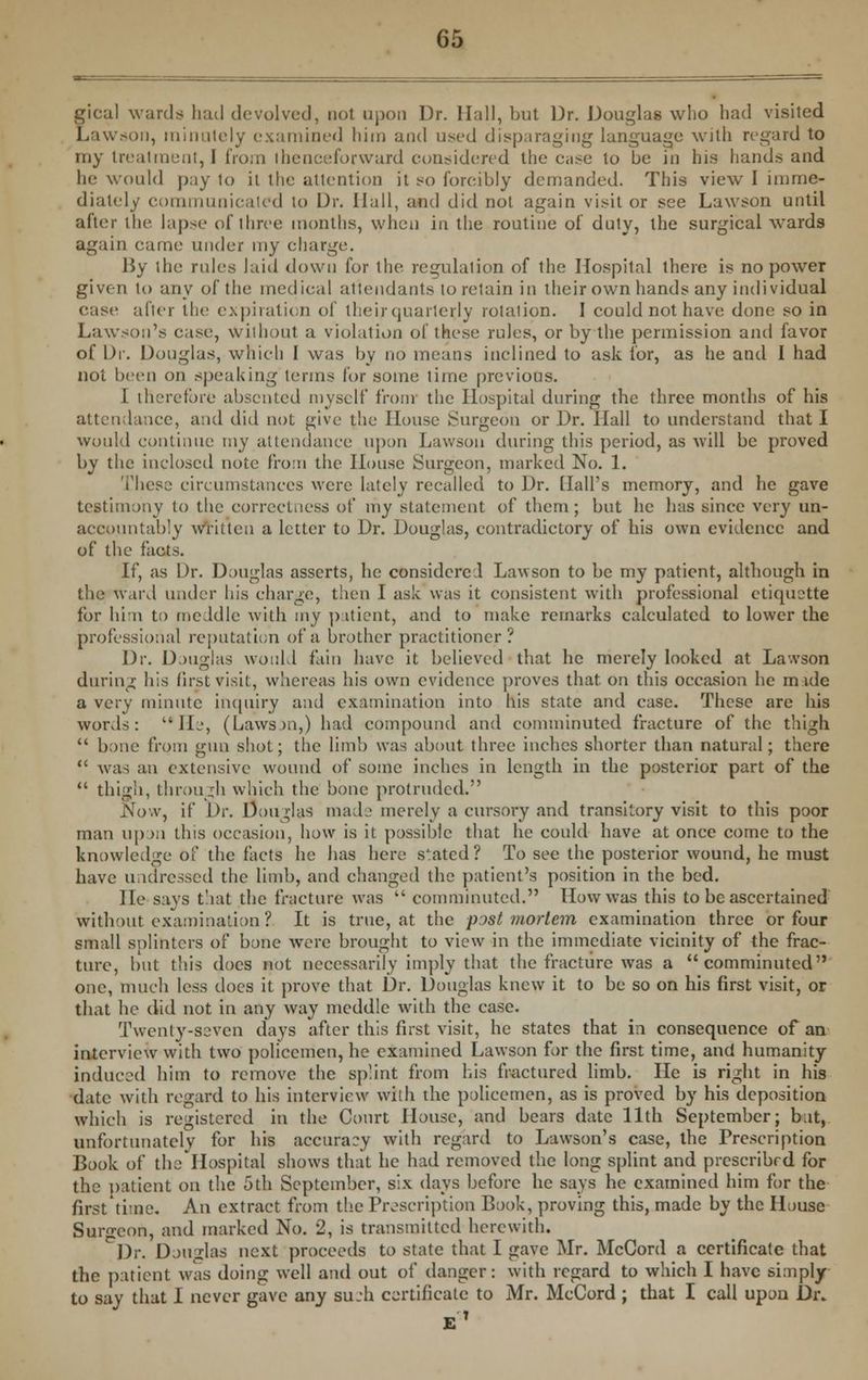 gical wards had devolved, not upon Dr. Hall, but Dr. Douglas who had visited Lawson, minutely examined him and used disparaging language with regard to my treatment, I from thenceforward considered the ease to be in his hands and he would pay to it the attention it so forcibly demanded. This view I imme- diately communicated to Dr. Hall, and did not again visit or see Lawson until after the lapse of three months, when in the routine of duty, the surgical wards again came under my charge. By the rules laid down for the regulation of the Hospital there is no power given to any of the medical attendants to retain in their own hands any individual ease after the expiration of their quarterly rotaiion. I could not have done so in Lawson's case, without a violation of these rules, or by the permission and favor of Dr. Douglas, which I was by no means inclined to ask for, as he and I had not been on speaking terms for some time previous. I therefore absented myself from the Hospital during the three months of his attendance, and did not give the House Surgeon or Dr. Hall to understand that I would continue my attendance upon Lawson during this period, as will be proved by the inclosed note from the House Surgeon, marked No. 1. These circumstances were lately recalled to Dr. flail's memory, and he gave testimony to the correctness of my statement of them; but he has since very un- accountably written a letter to Dr. Douglas, contradictory of his own evidence and of the facts. If, as Dr. Douglas asserts, he considered Lawson to be my patient, although in the ward under his charge, then I ask was it consistent with professional etiquette for bin to meddle with my patient, and to make remarks calculated to lower the professional reputation of a brother practitioner? Dr. Douglas would fain have it believed that he merely looked at La-.vson during his first visit, whereas his own evidence proves that, on this occasion he mide a very minute inquiry and examination into his state and case. These are his words: lie, (Lawson,) had compound and comminuted fracture of the thigh  bone from gun shot; the limb was about three inches shorter than natural; there  was an extensive wound of some inches in length in the posterior part of the  thigh, through which the bone protruded. Now, if Dr. Douglas made merely a cursory and transitory visit to this poor man upon this occasion, how is it possible that he could have at once come to the knowledge of the facts he has here stated? To see the posterior wound, he must have undressed the limb, and changed the patient's position in the bed. He says that the fracture was  comminuted. How was this to be ascertained Without examination ? It is true, at the postmortem examination three or four small splinters of bone were brought to view in the immediate vicinity of the frac- ture, but this does not necessarily imply that the fracture was a comminuted one, much less does it prove that Dr. Douglas knew it to be so on his first visit, or that he did not in any way meddle with the case. Twenty-seven days after this first visit, he states that in consequence of an interview with two policemen, he examined Lawson for the first time, and humanity induced him to remove the splint from his fractured limb. He is right in his date with regard to his interview with the policemen, as is proved by his deposition which is registered in the Court House, and bears date 11th September; bat, unfortunately for his accuracy with regard to Lawson's case, the Prescription Book of the Hospital shows that he had removed the long splint and prescribed for the patient on the 5th September, six days before he says he examined him for the first'time. An extract from the Prescription Book, proving this, made by the House Surgeon, and marked No. 2, is transmitted herewith. Dr. Douirlas next proceeds to state that I gave Mr. McGord a certificate that the patient was doing well and out of danger: with regard to which I have siaiply to say that I never gave any sueh certificate to Mr. McCord ; that I call upon Di\