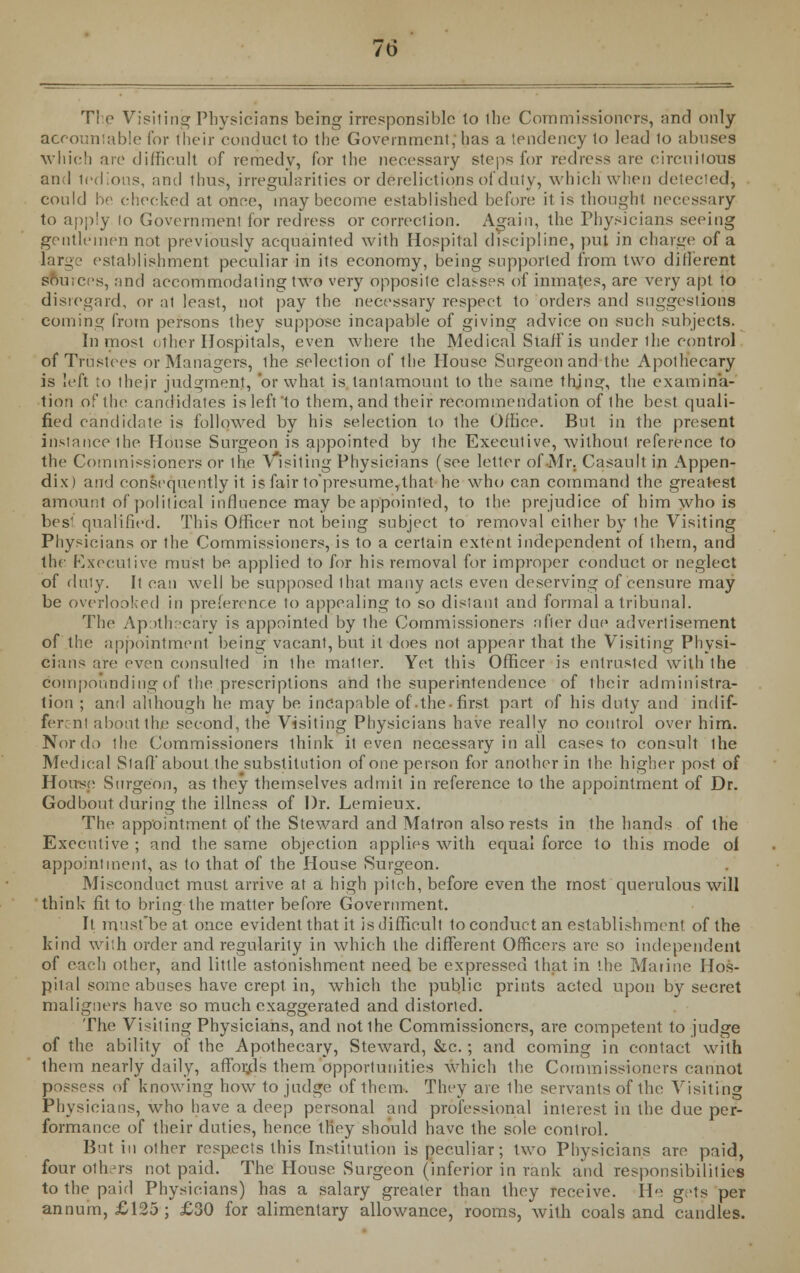 The Visiting Physicians being irresponsible to the Commissioners, and only accountable for their conduct to the Government, has a tendency to lead to abuses which are difficult of remedy, for the necessary steps for redress are circuitous and tedious, and thus, irregularities or derelictions of duty, which when detected^ could be checked at once, may become established before it is thought necessary to apply lo Government for redress or correction. Again, the Physicians seeing gentlemen not previously acquainted with Hospital discipline, put in charge of a larg ■ establishment peculiar in its economy, being supported from two different Sources, and accommodating two very opposite classes of inmates, are very apt to disregard, or at least, not pay the necessary respect to orders and suggestions coining from persons they suppose incapable of giving advice on such subjects. Inmost other Hospitals, even where the Medical Staff is under the control of Trustees or Managers, the selection of the House Surgeon and the Apothecary is left to their judgment, 'or what is, tantamount to the same thing, the examina- tion of the candidates is left'to them, and their recommendation of the best quali- fied candidate is followed by his selection to the Office. But in the present instance ihe House Surgeon is appointed by ihe Executive, without reference to the Commissioners or the \ isiting Physicians (see letter of Mr. Casault in Appen- dix) and consequently it is fair to*presume,that he who can command the greatest amount of political influence may be appointed, to the prejudice of him who is bes1 qualified. This Officer not being subject to removal either by the Visiting Physicians or the Commissioners, is to a certain extent independent of thern, and the Executive must be applied to for his removal for improper conduct or neglect of duly. It can well be supposed that many acts even deserving of censure may be overlooked in preference to appealing to so distant and formal a tribunal. The Apothecary is appointed by the Commissioners after due advertisement of the appointment being vacant, but it does not appear that the Visiting Physi- cians are even consulted in the mailer. Yet this Officer is entrusted with the compounding of the .prescriptions and the superintendence of their administra- tion ; and although he may be incapable of.the-first part of his duty and indif- ferent about the second, the Visiting Physicians have really no control over him. Nor da the Commissioners think it even necessary in all cases to consult ihe Medical SlafT about the substitution of one person for another in the higher post of House Surgeon, as they themselves admit in reference to the appointment of Dr. God bout during the illness of Dr. Lemieux. The appointment of the Steward and Matron also rests in the hands of the Executive ; and the same objection applies with equal force to this mode ol appointment, as to that of the House Surgeon. Misconduct must arrive at a high pitch, before even the most querulous will think fit to bring the matter before Government. It must'beat once evident that it is difficult to conduct an establishment of the kind with order and regularity in which the different Officers are so independent of each other, and little astonishment need be expressed that in the Marine Hos- pital some abuses have crept in, which the public prints acted upon by secret maligners have so much exaggerated and distorted. The Visiting Physicians, and not the Commissioners, are competent to judge of the ability of the Apothecary, Steward, &c.; and coming in contact with them nearly daily, affords them opportunities which the Commissioners cannot possess of knowing how to judge of them. They are the servants of the Visiting Physicians, who have a deep personal and professional interest in the due per- formance of their duties, hence they should have the sole control. But in other respects this Institution is peculiar; two Physicians are paid, four others not paid. The House Surgeon (inferior in rank and responsibilities to the paid Physicians) has a salary greater than they receive. He gets per annum, £125; £30 for alimentary allowance, rooms, with coals and candles.