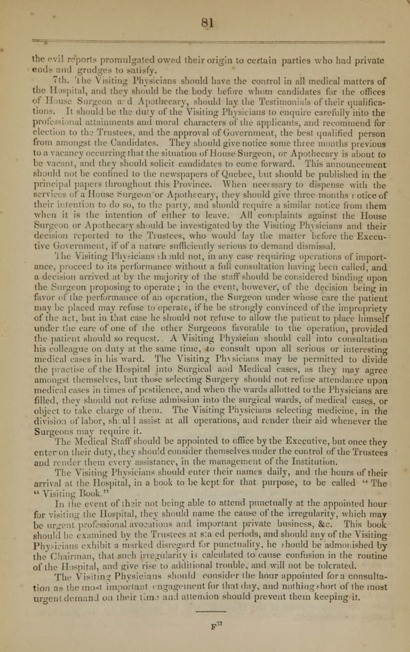 the evil reports promulgated owed their origin to certain parties who had private v.n(\> and grudges to satisfy. 7th. 'the Visiting Physicians should have the control in all medical matters of the Hospital, and they should he the body before whom candidates for the offices of House Surgeon aid Apothecary, should lay the Testimonials of their qualifica- tion I. It should be the duty of the Visiting Physicians to enquire carefully into the professi mal attainments and moral characters of the applicants, and recommend for election to th.2 Trustees, and the approval of Government, the best qualified person from amongst the Candidates. They should give notice some three months previous to a vacancy occurring that the situation of House Surgeon, or Apothecary is about to be vacant, and they should solicit candidates to come forward. This announcement should not be confined to the newspapers of Quebec, but should be published in the principal papers throughout this Province. When necessary to dispense with the services of a House Surgeon or Apothecary, they should give three months i otice of their intention to do so, to the party, and should require a similar notice from them when it is the intention of either to leave. All complaints against the House Surgeon or Apothecary should be investigated by the Visiting Physicians and their decision reported to the Trustees, who would lay the matter before the Execu- tive Government, if of a nature sufficiently serious to demand dismissal. 1 he Visiting Physicians rhmld not, in any case requiring operations of import- ance, proccc:! to its performance without a full consultation having been called, and a decision arrived at by the majority of the staff should be considered binding upon the Surgeon proposing to operate ; in the event, however, of the decision being in favor of the performance of an operation, the Surgeon under whose care the patient may be placed may refuse to operate, if he be strongly convinced of the impropriety of the act, but in that case he should not refuse to allow the patient to place himself under the care of one of the other Surgeons favorable to the operation, provided the patient should so request. A Visiting Physician should call into consultation his colleague on duty at the same time, to consult upon all serious or interesting medical cases in his ward. The Visiting Physicians may be permitted to divide the practise of the Hospital into Surgical and Medical cases, as they may agree amongst themselves, but those selecting Surgery should not refuse attendar.ee upon medical cases in times of pestilence, and when the wards allotted to the Physicians are filled, they should not refuse admission into the surgical wards, of medical cases, or object to take charge of them. The Visiting Physicians selecting medicine, in the division of labor, sir. ul 1 assist at all operations, and render their aid whenever the Surgeons may require it. The Medical Staff should be appointed to office by the Executive, but once they enter on their duty, they should consider themselves under the control of the Trustees and render them every assistance, in the management of the Institution. The Visiting Physicians should enter their names daily, and the hours of their arrival at the Hospital, in a book to be kept for that purpose, to be called  The Visiting Book. In the event of their not being able to attend punctually at the appointed hour for visiting the Hospital, they should name the cause of the irregularity, which may be urgent professional avocations and important private business, &c. This book should be examined by the Trustees at sta ed periods, and should any of the Visiting Physicians exhibit a marked disregard tor punctuality, he should be admonished by the Chairman, that such irregularity i< calculated to cause confusion in the routine of the Hospital, and give rise to additional trouble, and will not be tolcrateti. The Visiting Physicians should consider the hour appointed fora consulta- tion as themosl important engagement for that day, and nothing short of the most urgent demand on their lima and attention should prevent them keeping it.