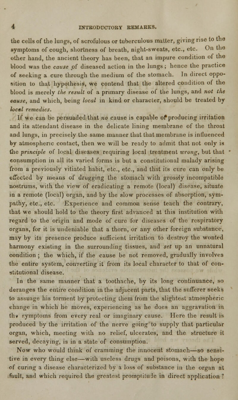 the cells of the lungs, of scrofulous or tuberculous matter, giving rise to the symptoms of cough, shortness of breath, night-sweats, etc., etc. On the other hand, the ancient theory has been, that an impure condition of the blood was the cause of diseased action in the lungs ; hence the practice of seeking a cure through the medium of the stomach. In direct oppo- sition to that hypothesis, we contend that the altered condition of the blood is merely the result of a primary disease of the lungs, and not the eause, and which, being local in kind or character, should be treated by local remedies. If we can be persuaded that no cause is capable of producing irritation and its attendant disease in the delicate lining membrane of the throat and lungs, in precisely the same manner that that membrane is influenced by atmospheric contact, then we will be ready to admit that not only is the principle of local diseases requiring local treatment wrong, but that consumption in all its varied forms is but a constitutional malady arising from a previously vitiated habit, etc., etc., and that its cure can only be effected by means of drugging the stomach with grossly incompatible nostrums, with the view of eradicating a remote (local) disease, situate in a remote (local) organ, and by the slow processes of absorption, sym- pathy, etc., etc. Experience and common sense teach the contrary, that we should hold to the theory first advanced at this institution with regard to the origin and mode of cure for diseases of the respiratory organs, for it is undeniable that a thorn, or any other foreign substance, may by its presence produce sufficient irritation to destroy the wonted harmony existing in the surrounding tissues, and set up an unnatural condition ; the which, if the cause be not removed, gradually involves the entire system, converting it from its local character to that of con- stitutional disease. In the same manner that a toothache, by its long continuance, so deranges the entire condition in the adjacent parts, that the sufferer seeks to assuage his torment by protecting them from the slightest atmospheric change in which he moves, experiencing as he does an aggravation in th/« symptoms from every real or imaginary cause. Here the result is produced by the irritation of the nerve going to supply that particular organ, which, meeting with no relief, ulcerates, and the structure it served, decaying, is in a state of consumption. Now who would think of cramming the innocent stomach—so sensi- tive in every thing else—with useless drugs and poisons, with the hope of curing a disease characterized by a loss of substance in the organ at fault, and which required the greatest promptitude in direct application ?